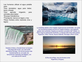 Los humanos utilizan el agua potable
para:
Uso doméstico: agua para beber,
lavar y limpiar.
Uso agrícola: irrigación, para
animales para beber.
Energía hidroléctrica.
Transporte: barcos en lagos y ríoa.
Hace frontera entre naciones (ríos y
lagos)
La Antártida,debido a las mútiples reclamaciones territoriales por parte
de muchísimos países se firmó el Tratado Antártico, que regula la
gestión del continente. España es miembro consultivo del Tratado, no
hace ninguna reclamación territorial. La disputa está entre siete países:
Argentina, Chile, Francia, Nueva Celanda, Noruega y Reino Unido.
http://www.huffingtonpost.es/2015/09/20/fronteras-naturales-
mundo_n_8157518.html
Estados Unidos y Canadá tienen la frontera
más larga del mundo, con casi 9.000
kilómetros de largo. Uno de los puntos más
impresionantes es, sin duda, las
famosísimas Cataratas del Niágara, con
una caída de 64 metros.
El Río de la Plata, sirve de frontera entre
Argentina y Uruguay..
 