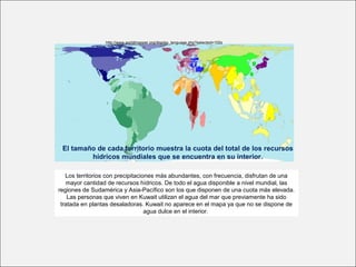 http://www.worldmapper.org/display_language.php?selected=102s
Los territorios con precipitaciones más abundantes, con frecuencia, disfrutan de una
mayor cantidad de recursos hídricos. De todo el agua disponible a nivel mundial, las
regiones de Sudamérica y Asia-Pacífico son los que disponen de una cuota más elevada.
Las personas que viven en Kuwait utilizan el agua del mar que previamente ha sido
tratada en plantas desaladoras. Kuwait no aparece en el mapa ya que no se dispone de
agua dulce en el interior.
El tamaño de cada territorio muestra la cuota del total de los recursos
hídricos mundiales que se encuentra en su interior.
 