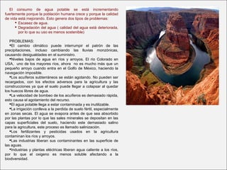 El consumo de agua potable se está incrementando
fuertemente porque la población humana crece y porque la calidad
de vida está mejorando. Esto genera dos tipos de problemas:
 Escasez de agua.
 Degradación del agua ( calidad del agua está deteriorada,
por lo que su uso es menos sostenible)
PROBLEMAS:
El cambio climático puede interrumpir el patrón de las
precipitaciones, incluso cambiando las lluvias monzónicas,
causando desigualdades en el suministro.
Niveles bajos de agua en ríos y arroyos. El río Colorado en
USA, uno de los mayores ríos, ahora no es mucho más que un
pequeño arroyo cuando entra en el Golfo de México, haciendo la
navegación imposible.
Los acuíferos subterráneos se están agotando. No pueden ser
recargados, con los efectos adversos para la agricultura y las
construcciones ya que el suelo puede llegar a colapsar al quedar
los huecos libres de agua.
La velocidad de bombeo de los acuíferos es demasiado rápida,
esto causa el agotamiento del recurso.
El agua potable llega a estar contaminada y es inutilizable.
La irrigación conlleva a la perdida de suelo fértil, especialmente
en zonas secas. El agua se evapora antes de que sea absorbido
por las plantas por lo que las sales minerales se depositan en las
capas superficiales del suelo, haciendo este demasiado salino
para la agricultura, este proceso es llamado salinización.
Los fertilizantes y pesticidas usados en la agricultura
contaminan los ríos y arroyos.
Las industrias liberan sus contaminantes en las superficie de
las aguas.
Industrias y plantas eléctricas liberan agua caliente a los ríos,
por lo que el oxigeno es menos soluble afectando a la
biodiversidad.
 