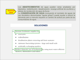 Términos
clave
Los ABASTECIMIENTOS de agua pueden verse ampliados por
depósitos, redistribución, desalinización, recarga artificial de acuíferos y
planes de recolección de agua de lluvia.
La CONSERVACIÓN DE AGUA (incluyendo el reciclado de aguas de
uso doméstico denominadas "aguas grises") puede ayudar a reducir la
demanda pero a menudo requiere un cambio de actitud por parte de los
consumidores de agua.
SOLUCIONES
 