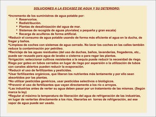 SOLUCIONES A LA ESCASEZ DE AGUA Y SU DETERIORO:
Incremento de los suministros de agua potable por:
 Reservorios.
 Redistribución.
 Plantas de desalinización del agua de mar.
 Sistemas de recogida de aguas pluviales( a pequeña y gran escala)
 Recarga de acuíferos de forma artificial.
Reducir el consumo de agua potable usando de forma más eficiente el agua en la ducha, de
fregar y baños.
Limpieza de coches con sistemas de agua cerrado. No lavar los coches en las calles también
reduce la contaminación por petróleo.
Reciclaje de las aguas residuales (del uso de duchas, baños, lavanderías, fregaderos, etc.,
puede ser reusado para agua de lavabo o cisterna o para regar las plantas.
Irrigación: seleccionar cultivos resistentes a la sequía puede reducir la necesidad de riego.
Riego por goteo en tubos cerrados en lugar de riego por aspersión o la utilización de tubos
con canales abiertos pueden reducir la evaporación.
Reducir el uso de fertilizantes y pesticidas.
Usar fertilizantes orgánicos, que liberan los nutrientes más lentamente y por ello sean
absorbidos por las plantas.
No utilizar pesticidas genéricos, usar pesticidas selectivos o biológicos.
Prevenir el uso de fertilizantes que vayan directamente a los río o arroyos.
Las industrias antes de verter su agua deben pasar por un tratamiento de las mismas. (Según
marca la ley)
Regular al máximo la temperatura de liberación del agua de refrigeración de las industrias,
en lugar de verterlas directamente a los ríos, liberarlas en torres de refrigeración, así ese
vapor de agua puede ser usado.
 