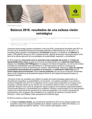 24 de marzo de 2017
Balance 2016: resultados de una exitosa visión
estratégica
La compañía cerró el año con crecimientos del 7,7% en los ingresos, 8,7% en el ebitda y el 70% de sus
ingresos generados fuera de Colombia.
Estados Unidos, la región con mejor desempeño durante el año, alcanzó un ebitda de USD181 millones,
63,8% más que en 2015.
Cementos Argos entregó positivos resultados a cierre de 2016 y perspectivas favorables para 2017 en
el marco de su Asamblea General de Accionistas realizada en Barranquilla hoy, 24 de marzo. La
compañía obtuvo ingresos consolidados por 8,5 billones de pesos y un ebitda de 1,7 billones de
pesos, 7,7% y 8,7% más que en 2015, respectivamente, además de alcanzar importantes logros como
parte de la exitosa ejecución de sus estrategias de sostenibilidad, expansión y consolidación.
En 2016 Argos fue reconocida como la cementera más sostenible del mundo en el Índice de
Sostenibilidad Dow Jones, incluida en el Anuario de RobecoSAM con la distinción Gold Class y
elegida como miembro del FTSE4good en la categoría de Índices Emergentes, uno de los tres índices
bursátiles de sostenibilidad más importantes en el mercado global y tenido en cuenta por los
inversionistas para la toma de decisiones de inversión. Adicionalmente, alcanzó un 15,8% de ingresos
consolidados provenientes de su gestión en innovación, la certificación LEED Gold para el
Centro Argos para la Innovación y lanzó nuevos productos con los que se construyen importantes
obras como la plataforma de lanzamiento espacial Ariane 6, de la Agencia Espacial Europea, en
Guayana Francesa.
“Cerramos el año con resultados que ratifican la solidez de nuestra estrategia apalancada en la
diversificación geográfica, la sostenibilidad y la innovación. Los positivos resultados nos motivan a
continuar trabajando este 2017 en la integración de los nuevos activos adquiridos, en el apoyo a los
proyectos y grandes sueños de los clientes con una excelente oferta de valor y en el crecimiento
sostenible, teniendo como carta de navegación nuestro programa de excelencia organizacional BEST,
Construyendo Eficiencia y Sostenibilidad para el Mañana. Estamos comprometidos con el mejoramiento
continuo de la eficiencia de las operaciones en todas las geografías y con cumplir el propósito de
posicionarnos como el jugador más competitivo en los negocios de cemento y concreto de las
Américas”, indicó Juan Esteban Calle, presidente de Cementos Argos.
El 2016 en hechos y cifras por regional:
La Regional Estados Unidos, que actualmente representa el 50% de los ingresos totales de la
compañía, alcanzó los mejores resultados de su historia: ingresos por USD1.400 millones y un
ebitda acumulado de USD181 millones, 11,6% y 63,8% más respecto a 2015.
COMUNICADO CEMENTOS ARGOS
Banca Viro elaborada por Konkretus en concreto de Ultra Alta Resistencia
 