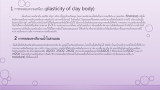 1 การทดสอบความเหนียว (plasticity of clay body)
o เนื่องด้วยความเหนียวเป็น สมบัติส าคัญส าหรับการขึ้นรูปด้วยแป้นหมุน โดยความเหนียวของเนื้อดินปั้นมาจากสมบัติด้าน ความละเอียด (fineness)กรณีเนื้อ
ดินมีความละเอียดมากจะมีความเหนียวมากเช่นเดียวกัน นอกจากนี้ปริมาณน้ าในดินหรือน้ าในส่วนผสมก็มีผลต่อความเหนียวของเนื้อดินปั้นเช่นกัน หากมีน้ าปริมาณน้อยเนื้อ
ดินจะร่วนไม่เกาะตัว แต่ถ้ามีน้ามากเกินไปจะทาให้เนื้อดินเหลวเละติดมือใช้งานไม่ได้ เนื่องจากน้าเป็นตัวช่วยประสานอนุภาคของดินให้ติดกัน การทดสอบ ความเหนียวของเนื้อดิน
ปั้นทาได้โดยการปั้นดินให้เป็นเส้นยาวประมาณ 2–3 นิ้ว ขนาดประมาณ แท่งดินสอ แล้วม้วนขดเป็นวง หรืองอเส้นดิน พิจารณาว่าเส้นดินมีรอยแตกร้าวหรือไม่ หากเส้น ดินมี
รอยแตกหมายถึงดินมีความเหนียวน้อย อาจแก้ไขได้โดยการเติมน้าในส่วนผสมและนวด ให้ดินเข้ากัน หรืออาจจาเป็นต้องบดให้ละเอียดเพิ่มมากขึ้นและกรองด้วยตะแกรงที่มี
ความ ละเอียดมากกว่าเดิม การทดสอบความเหนียวของดิน
2 การทดสอบหาปริมาณน้าในส่วนผสม
o เนื้อดินปั้นที่เป็นดินเหนียวมีส่วนผสมของวัตถุดิบประเภทดิน หิน และมีน้าในปริมาณที่พอเหมาะ โดยน้าในเนื้อดินปั้นมี 2 ชนิดคือ น้านอกโครงสร้างทางเคมีได้แก่น้าที่ได้รับจาก
กระบวนการผลิตหรือแปรรูป เช่น การล้าง การบด การกรอง รวมทั้งน้าที่ได้จากสิ่งแวดล้อมในบรรยากาศ เช่น ความชื้น ฝน เป็น ต้น และน้าที่อยู่ในโครงสร้างทางเคมีของ
วัตถุดิบแต่ละชนิด เช่น ดินขาวมีสูตรเคมีคือ Al2O3 .2SiO2 .2H2O ประกอบด้วยอะลูมิเนียมออกไซด์(Al2O3 ) ซิลิคอนไดออกไซด์(SiO2 ) และ น้ า
(H2O) ในโครงสร้างทางเคมีของดินขาว เป็นต้น วิธีการทดสอบเพื่อหาปริมาณน้าในส่วนผสมซึ่งเป็นน้านอกโครงสร้างทางเคมีโดยการหาร้อยละของความชื้น (%
moisture) ที่มีขั้นตอนดังนี้
 