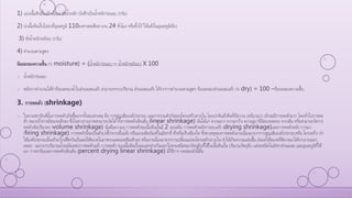 1) แบ่งเนื้อดินปั้นเล็กน้อยมาชั่งน้าหนัก บันทึกเป็นน้าหนักก่อนอบ (กรัม)
2) นาเนื้อดินปั้นไปอบที่อุณหภูมิ 110องศาเซลเซียส นาน 24 ชั่วโมง หรือทิ้งไว้ให้แห้งในอุณหภูมิห้อง
3) ชั่งน้าหนักหลังอบ (กรัม)
4) คานวณตามสูตร
ร้อยละของความชื้น (% moisture) = (น้าหนักก่อนอบ – น้าหนักหลังอบ) X 100
o น้าหนักก่อนอบ
o หลังจากคานวณได้ค่าร้อยละของน้าในส่วนผสมแล้ว สามารถทราบปริมาณ ส่วนผสมแห้ง ได้จากการคานวณตามสูตร ร้อยละของส่วนผสมแห้ง (% dry) = 100 –ร้อยละของความชื้น
3. การหดตัว (shrinkage)
o ในทางเซรามิกส์นั้นการหดตัวเกิดขึ้นจากทั้งสองสาเหตุ คือ การสูญเสียองค์ประกอบ และการรวมตัวกันของโครงสร้างภายใน โดยปกติแล้วดินที่มีความ เหนียวมาก มักจะมีการหดตัวมาก โดยทั่วไปการหด
ตัว หมายถึงการมีขนาดเล็กลง ซึ่งในทางกายภาพสามารถวัดได้ทั้งการหดตัวเชิงเส้น (linear shrinkage) อันได้แก่ ความยาว ความกว้าง ความสูง ที่มีขนาดลดลง จากเดิม หรือสามารถวัดการ
หดตัวเชิงปริมาตร (volume shrinkage) นั่นคือความจุ การหดตัวขอเนื้อดินปั้นมี 2 ระยะคือ การหดตัวหลังการอบแห้ง (drying shrinkage)และการหดตัวหลัง การเผา
(firing shrinkage) การหดตัวนี้จะเป็นตัวบ่งชี้ว่าควรผึ่งแห้ง หรือเผาผลิตภัณฑ์ในอัตราที่ ช้าหรือเร็วเพียงใด ซึ่งสาเหตุของการหดตัวอาจเนื่องมาจากการสูญเสียองค์ประกอบหรือ โครงสร้าง ทา
ให้องค์ประกอบอื่นเข้ามาใกล้ชิดกันเป็นผลให้ขนาดในภาพรวมลดลงหรือเล็กลง หรืออาจเนื่องมาจากการเปลี่ยนแปลงโครงสร้างภายใน ทาให้เกิดความแน่นขึ้น ส่งผลให้ขนาดที่พิจารณาได้จากภายนอก
ลดลง นอกจากปริมาณน้าจะมีผลต่อการหดตัวแล้ว การหดตัว ของเนื้อดินปั้นจะแตกต่างกันออกไปตามชนิดของวัตถุดิบที่ใช้ในเนื้อดินปั้น ปริมาณวัตถุดิบ แต่ละชนิดในอัตราส่วนผสม และอุณหภูมิที่ใช้
เผา การหาร้อยละการหดตัวเชิงเส้น (percent drying linear shrinkage) มีวิธีการ ทดสอบดังนี้คือ
 