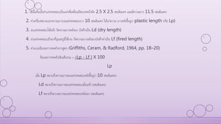 1. ใช้เนื้อดินปั้นทาแท่งทดสอบเป็นแท่งสี่เหลี่ยมมีขนาดหน้าตัด 2.5 X 2.5 เซนติเมตร และมีความยาว 11.5 เซนติเมตร
2. ทาเครื่องหมายบอกความยาวบนแท่งทดสอบยาว 10 เซนติเมตร ได้แก่ความ ยาวหลังขึ้นรูป (plastic length หรือ Lp)
3. อบแท่งทดสอบให้แห้ง วัดความยาวหลังอบ บันทึกเป็น Ld (dry length)
4. นาแท่งทดสอบเข้าเผาที่อุณหภูมิใช้งาน วัดความยาวหลังเผาบันทึกค่าเป็น Lf (fired length)
5. คานวณร้อยละการหดตัวจากสูตร (Griffiths, Ceram, & Radford, 1964, pp. 18–20)
ร้อยละการหดตัวเชิงเส้นรวม = [(Lp - Lf ) X 100
Lp
เมื่อ Lp หมายถึงความยาวของแท่งทดสอบหลังขึ้นรูป (10 เซนติเมตร)
Ld หมายถึงความยาวของแท่งทดสอบเมื่อแห้ง (เซนติเมตร)
Lf หมายถึงความยาวของแท่งทดสอบหลังเผา (เซนติเมตร)
 