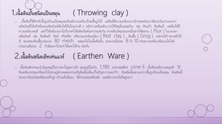1.เนื้อดินปั้นชนิดแป้นหมุน ( Throwing clay )
o เนื้อดินที่ใช้สาหรับขึ้นรูปด้วยแป้นหมุนจะต้องมีความเหนียวจึงจะขึ้นรูปได้ แต่ดินที่มีความเหนียวมากมักจะหดตัวมากต้องระวังมากเวลาตาก
ผลิตภัณฑ์ให้แห้งหรือเผาผลิตภัณฑ์ต้องให้เป็นไปอย่างช้า ๆ หลักการเตรียมดิน ควรใช้วัสดุอื่นผสมด้วย เช่น หินแก้ว หินฟันม้า แต่ต้องให้มี
ความเหนียวพอดี แต่ถ้าให้เหนียวมากไปก็อาจทาให้ผลิตภัณฑ์แตกง่ายเช่นกัน ควรเพิ่มวัสดุประเภทเป็นสารให้ละลาย ( Flux ) ในเวลาเผา
ผลิตภัณฑ์ เช่น หินฟันม้า ทัลค์ หรือฟริต หรือประเภทดินเหนียว ( Red clay ) , ดินเชื้อ ( Grog ) จะช่วยให้การทรงตัวได้
ดี ขนาดของดินเชื้อประมาณ 80 mesh ผสมลงไปในเนื้อดินปั้น ประมาณร้อยละ 8 ถึง 10 ส่วนความเหนียวเติมเบนโทไนท์
ประมาณร้อยละ 2 ถ้าเติมมากไปจะทาให้แตกได้ง่าย เช่นกัน
2.เนื้อดินชนิดเอิทเท่นแวร์ ( Earthen Ware )
o เนื้อดินเอิทเท่นแวร์,มีอุณหภูมิในการเผาไม่สูงมากนัก อุณหภูมิไม่เกิน 1,190 องศาเซลเซียส cone 6 เนื้อดินจะมีความพรุนตัว ใช้
ดินเหนียวธรรมดาที่พบทั่วไปตามภูมิภาคผสมทรายหรือดินเชื้อเพื่อแก้ไขปัญหาการแตกร้าว ดินชนิดนี้เหมาะแก่การขึ้นรูปด้วยแป้นหมุน ดินชนิดนี้
ส่วนมากมีเปอร์เซนต์ของเหล็กสูง มักจะเป็นสีแดง สีน้าตาลอ่อนหรือเข้ม และมีความทนไฟไม่สูงมาก
 