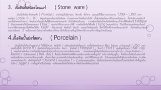 3. เนื้อดินปั้นชนิดสโตนแวร์ ( Stone ware )
เป็นเนื้อดินที่เผาถึงจุดสุกตัว ( Vitreous ) ส่วนใหญ่เป็นสีเทาอ่อน สีเทาเข้ม สีน้าตาล อุณหภูมิที่ใช้ในการเผาประมาณ 1,190 – 1,390 องศา
เซลเซียส ( cone 6 - 14 ) มีคุณลักษณะแข็งแกร่งเป็นพิเศษ น้าและของเหลวไหลซึมผ่านไม่ได้ เนื้อดินชนิดสโตนแวร์มีความทนไฟสูงมาก เนื้อดินมีความเหนียวดี
และเนื้อดินค่อนข้างหยาบ วัตถุดิบส่วนใหญ่ดั้งเดิมใช้ดินตามแหล่งธรรมชาติ มักเป็นสีค่อนข้างแดง การเตรียมเนื้อดินปั้นผลิตภัณฑ์สโตนแวร์ นิยมใช้หินฟันม้า( Feldspar
) เป็นส่วนผสมช่วยให้เกิดหลอมละลาย ( Flux ) และช่วยให้ช่วงการเผายาวได้ดี บางชนิดเนื้อดินใช้ดินเชื้อ ( Grog )ผสมลงไปบ้าง ถ้าไม่มีดินประเภทสโตนแวร์เคลย์
สามารถใช้ส่วนผสมของเนื้อดินโดยใช้ดิน Kaolin ดินบอลเคลย์ หินฟันม้า หินแก้ว และออกไซด์ของเหล็ก ซึ่งทาให้เกิดสีน้าตาลเหมือนธรรมชาติ เนื้อดินสโตนแวร์ดูดน้า
ประมาณร้อยละ 3 ฉะนั้นของเหลวไม่สามารถไหลซึมผ่านได้เลย เนื้อดินนี้สามารถขึ้นรูปได้หลายวิธีการรวมทั้งการขึ้นรูปด้วยแป้นหมุน
4.เนื้อดินปั้นปอร์สเลน ( Porcelain )
o เป็นเนื้อดินปั้นที่เผาถึงจุดสุกตัว ( Vitrious ware ) เหมือนผลิตภัณฑ์สโตนแวร์ แต่เนื้อดินละเอียดกว่า มีสีขาว โปร่งแสง เผาในอุณหภูมิ 1,250 องศา
เซลเซียสขึ้นไป (cone 9 ) เนื้อดินส่วนใหญ่ประกอบด้วย ดินขาว หินฟันม้า ( Feldspar ) , หินแก้ว ( Flint ) และดินเหนียวขาว ( Ball clay
) ผสมกันตามสัดส่วน การเตรียมเนื้อดินค่อนข้างยุ่งยากมีกระบวนการหลายขั้นหลายตอน ส่วนผสมของเนื้อดินปอร์สเลนโดยประมาณทั่ว ๆ ไป ประกอบด้วยดินขาว (
Kaolin ) กับดินบอลเคลย์ ( Ball clay ) ซึ่งจะช่วยให้ผลิตภัณฑ์มีสีขาวและมีความเหนียวพอขึ้นรูปได้ หลักการสาคัญอยู่ที่ว่า ดินที่นามานั้นต้องล้างและบดให้
ละเอียดเสียก่อน โดยผ่านเครื่องแยกเหล็ก เนื่องจากดินขาวบางแหล่งมีเปอร์เซนต์ของเหล็กสูง จะทาให้สีไม่ค่อยขาวนัก ถ้าส่วนผสมของเนื้อดินมีความเหนียวไม่พอ ควรเพิ่ม
บอลเคลย์ผสมลงไป เติมหินโดโลไมท์ ( Dolomit ) ประมาณร้อยละ 1 – 2 จะช่วยลดอุณหภูมิลง เนื้อดินปอร์สเลนส่วนใหญ่นิยมนาไปหล่อในพิมพ์ หรือขึ้นรูปด้วย
ใบมีด ( Jigger ) การขึ้นรูปด้วยวิธีแป้นหมุน จะต้องผสมเนื้อดินให้เหนียวมากขึ้นอีกโดยเพิ่มดินเบนโทไนท์
 