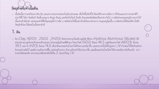 o เนื้อดินปั้นจากจะเตรียมจากดิน หิน และแร่บางประเภทผสมลงในอัตราส่วนผสม เพื่อให้เนื้อดินที่ได้มีสมบัติตามความต้องการ ซึ่งหินและแร่จากธรรมชาติที่
นามาใช้นี้ ได้แก่ หินฟันม้า หินเขี้ยวหนุมาน หินปูน หินสบู่ และหินโดโลไมต์ เป็นต้น หินแต่ละชนิดมีสมบัติแตกต่างกันไป บางชนิดช่วยลดอุณหภูมิการเผาทาให้
เนื้อเซรามิกส์สุกตัว และหลอมตัวดีขึ้นที่อุณหภูมิต่ากว่าเดิม บางชนิดช่วยให้เนื้อเซรามิกส์แข็งแกร่งทนทาน ทนอุณหภูมิสูงขึ้น บางชนิดช่วยให้มีสมบัติทางไฟฟ้า
วัตถุดิบที่นามาใช้ผสมในเนื้อเซรามิกส์
1. ดิน
o ดิน (Clay; Al2O3 . 2SiO2 . 2H2O) คือสารประกอบไฮดรัส อลูมินัส ซิลิเกต (Hydrous Aluminous Silicate) ที่มี
ส่วนประกอบและโครงสร้างของผลึกแน่นอน โดยทฤษฎีแล้วจะมีซิลิกอน ไดออกไซด์ (SiO2) ร้อยละ 46.5 อลูมิเนียมออกไซด์ (Al2O3) ร้อยละ
39.5 และ น้า (H2O) ร้อยละ 14.0 เมื่อนาดินมาผสมกับน้าจะทาให้เกิดความเหนียวขึ้น และสามารถปั้นให้เป็นรูปต่าง ๆ ได้ถ้าปล่อยไว้ให้แห้งจะยังคง
รักษารูปร่างเดิมไว้และมีความแข็งแกร่งดีขึ้น แต่ค่อนข้างเปราะ ถ้าเผาแล้วจะทาให้แกร่งมากขึ้น และเมื่อผสมกับน้าจะไม่ทาให้ความเหนียวกลับคืนมาอีก หาก
จาแนกชนิดของดิน สามารถแบ่งชนิดของดินได้เป็น 2 ประเภทใหญ่ ๆ ได้
วัตถุสาหรับทาเนื้อดิน
 