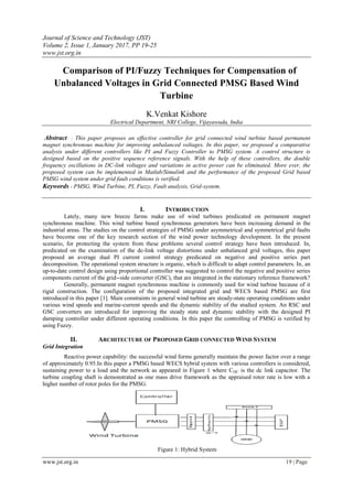 Journal of Science and Technology (JST)
Volume 2, Issue 1, January 2017, PP 19-25
www.jst.org.in
www.jst.org.in 19 | Page
Comparison of PI/Fuzzy Techniques for Compensation of
Unbalanced Voltages in Grid Connected PMSG Based Wind
Turbine
K.Venkat Kishore
Electrical Department, NRI College, Vijayawada, India
Abstract : This paper proposes an effective controller for grid connected wind turbine based permanent
magnet synchronous machine for improving unbalanced voltages. In this paper, we proposed a comparative
analysis under different controllers like PI and Fuzzy Controller to PMSG system. A control structure is
designed based on the positive sequence reference signals. With the help of these controllers, the double
frequency oscillations in DC-link voltages and variations in active power can be eliminated. More ever, the
proposed system can be implemented in Matlab/Simulink and the performance of the proposed Grid based
PMSG wind system under grid fault conditions is verified.
Keywords - PMSG, Wind Turbine, PI, Fuzzy, Fault analysis, Grid-system.
I. INTRODUCTION
Lately, many new breeze farms make use of wind turbines predicated on permanent magnet
synchronous machine. This wind turbine based synchronous generators have been increasing demand in the
industrial areas. The studies on the control strategies of PMSG under asymmetrical and symmetrical grid faults
have become one of the key research section of the wind power technology development. In the present
scenario, for protecting the system from these problems several control strategy have been introduced. In,
predicated on the examination of the dc-link voltage distortions under unbalanced grid voltages, this paper
proposed an average dual PI current control strategy predicated on negative and positive series part
decomposition. The operational system structure is organic, which is difficult to adapt control parameters. In, an
up-to-date control design using proportional controller was suggested to control the negative and positive series
components current of the grid--side converter (GSC), that are integrated in the stationary reference framework?
Generally, permanent magnet synchronous machine is commonly used for wind turbine because of it
rigid construction. The configuration of the proposed integrated grid and WECS based PMSG are first
introduced in this paper [1]. Main constraints in general wind turbine are steady-state operating conditions under
various wind speeds and marine-current speeds and the dynamic stability of the studied system. An RSC and
GSC converters are introduced for improving the steady state and dynamic stability with the designed PI
damping controller under different operating conditions. In this paper the controlling of PMSG is verified by
using Fuzzy.
II. ARCHITECTURE OF PROPOSED GRID CONNECTED WIND SYSTEM
Grid Integration
Reactive power capability: the successful wind forms generally maintain the power factor over a range
of approximately 0.95.In this paper a PMSG based WECS hybrid system with various controllers is considered,
sustaining power to a load and the network as appeared in Figure 1 where CDC is the dc link capacitor. The
turbine coupling shaft is demonstrated as one mass drive framework as the appraised rotor rate is low with a
higher number of rotor poles for the PMSG.
Figure 1: Hybrid System
 