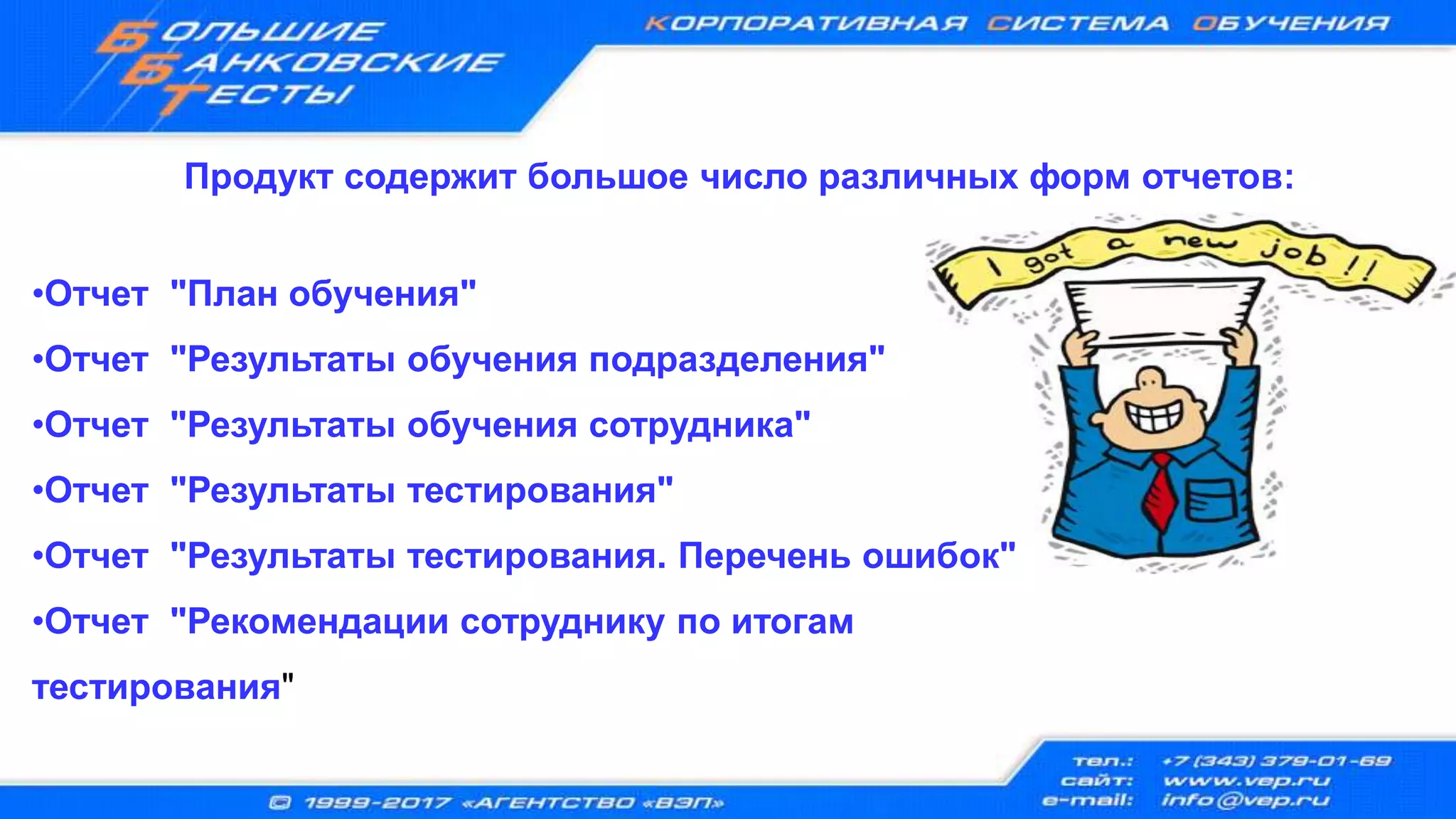 Продукт содержит большое число различных форм отчетов:
•Отчет "План обучения"
•Отчет "Результаты обучения подразделения"
•Отчет "Результаты обучения сотрудника"
•Отчет "Результаты тестирования"
•Отчет "Результаты тестирования. Перечень ошибок"
•Отчет "Рекомендации сотруднику по итогам
тестирования"
 