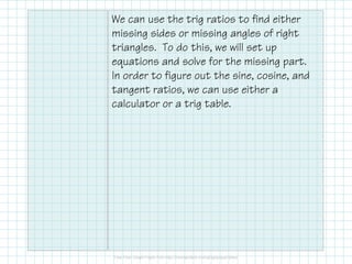 We can use the trig ratios to find either
missing sides or missing angles of right
triangles. To do this, we will set up
equations and solve for the missing part.
In order to figure out the sine, cosine, and
tangent ratios, we can use either a
calculator or a trig table.
 