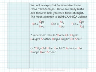You will be expected to memorize these
ratio relationships. There are many hints
out there to help you keep them straight.
The most common is SOHSOHSOHSOH----CAHCAHCAHCAH----TOATOATOATOA , where
A mnemonic I like is “Some Old Hippie
Caught Another Hippie Trippin’ On Acid.”
Or “Silly Old Hitler Couldn’t Advance His
Troops Over Africa.”
pO
S
p
in
pHy
=
dA
C
j
os
pHy
=
pO
T
p
an
jAd
=
 