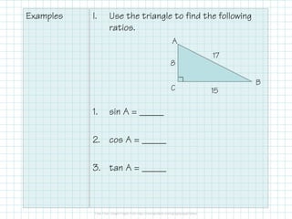 Examples I. Use the triangle to find the following
ratios.
1. sin A = _____
2. cos A = _____
3. tan A = _____
A
B
C
8
15
17
 