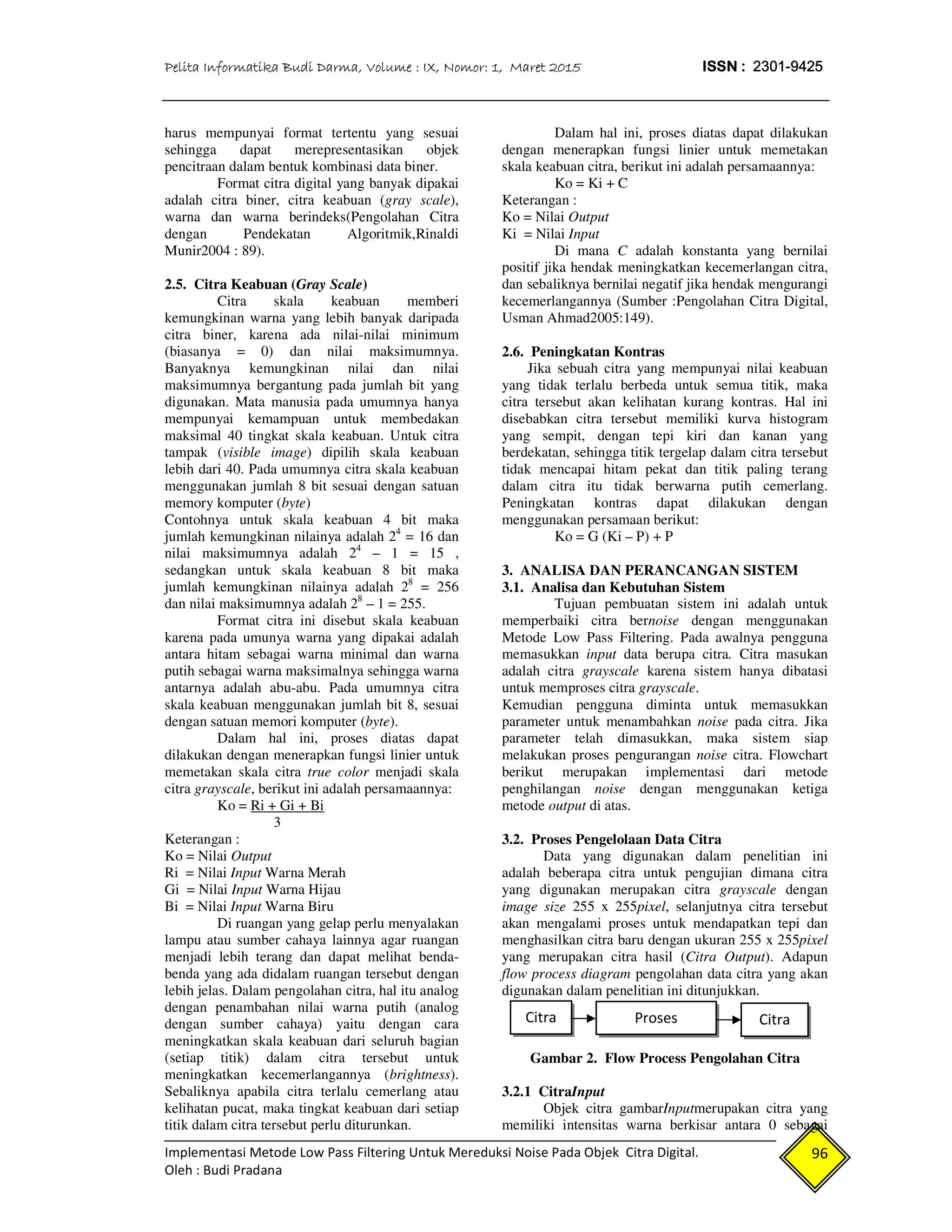 Pelita Informatika Budi Darma, Volume : IX, Nomor: 1, Maret 2015 ISSN : 2301-9425
Implementasi Metode Low Pass Filtering Untuk Mereduksi Noise Pada Objek Citra Digital.
Oleh : Budi Pradana
96
harus mempunyai format tertentu yang sesuai
sehingga dapat merepresentasikan objek
pencitraan dalam bentuk kombinasi data biner.
Format citra digital yang banyak dipakai
adalah citra biner, citra keabuan (gray scale),
warna dan warna berindeks(Pengolahan Citra
dengan Pendekatan Algoritmik,Rinaldi
Munir2004 : 89).
2.5. Citra Keabuan (Gray Scale)
Citra skala keabuan memberi
kemungkinan warna yang lebih banyak daripada
citra biner, karena ada nilai-nilai minimum
(biasanya = 0) dan nilai maksimumnya.
Banyaknya kemungkinan nilai dan nilai
maksimumnya bergantung pada jumlah bit yang
digunakan. Mata manusia pada umumnya hanya
mempunyai kemampuan untuk membedakan
maksimal 40 tingkat skala keabuan. Untuk citra
tampak (visible image) dipilih skala keabuan
lebih dari 40. Pada umumnya citra skala keabuan
menggunakan jumlah 8 bit sesuai dengan satuan
memory komputer (byte)
Contohnya untuk skala keabuan 4 bit maka
jumlah kemungkinan nilainya adalah 24
= 16 dan
nilai maksimumnya adalah 24
– 1 = 15 ,
sedangkan untuk skala keabuan 8 bit maka
jumlah kemungkinan nilainya adalah 28
= 256
dan nilai maksimumnya adalah 28
– 1 = 255.
Format citra ini disebut skala keabuan
karena pada umunya warna yang dipakai adalah
antara hitam sebagai warna minimal dan warna
putih sebagai warna maksimalnya sehingga warna
antarnya adalah abu-abu. Pada umumnya citra
skala keabuan menggunakan jumlah bit 8, sesuai
dengan satuan memori komputer (byte).
Dalam hal ini, proses diatas dapat
dilakukan dengan menerapkan fungsi linier untuk
memetakan skala citra true color menjadi skala
citra grayscale, berikut ini adalah persamaannya:
Ko = Ri + Gi + Bi
3
Keterangan :
Ko = Nilai Output
Ri = Nilai Input Warna Merah
Gi = Nilai Input Warna Hijau
Bi = Nilai Input Warna Biru
Di ruangan yang gelap perlu menyalakan
lampu atau sumber cahaya lainnya agar ruangan
menjadi lebih terang dan dapat melihat benda-
benda yang ada didalam ruangan tersebut dengan
lebih jelas. Dalam pengolahan citra, hal itu analog
dengan penambahan nilai warna putih (analog
dengan sumber cahaya) yaitu dengan cara
meningkatkan skala keabuan dari seluruh bagian
(setiap titik) dalam citra tersebut untuk
meningkatkan kecemerlangannya (brightness).
Sebaliknya apabila citra terlalu cemerlang atau
kelihatan pucat, maka tingkat keabuan dari setiap
titik dalam citra tersebut perlu diturunkan.
Dalam hal ini, proses diatas dapat dilakukan
dengan menerapkan fungsi linier untuk memetakan
skala keabuan citra, berikut ini adalah persamaannya:
Ko = Ki + C
Keterangan :
Ko = Nilai Output
Ki = Nilai Input
Di mana C adalah konstanta yang bernilai
positif jika hendak meningkatkan kecemerlangan citra,
dan sebaliknya bernilai negatif jika hendak mengurangi
kecemerlangannya (Sumber :Pengolahan Citra Digital,
Usman Ahmad2005:149).
2.6. Peningkatan Kontras
Jika sebuah citra yang mempunyai nilai keabuan
yang tidak terlalu berbeda untuk semua titik, maka
citra tersebut akan kelihatan kurang kontras. Hal ini
disebabkan citra tersebut memiliki kurva histogram
yang sempit, dengan tepi kiri dan kanan yang
berdekatan, sehingga titik tergelap dalam citra tersebut
tidak mencapai hitam pekat dan titik paling terang
dalam citra itu tidak berwarna putih cemerlang.
Peningkatan kontras dapat dilakukan dengan
menggunakan persamaan berikut:
Ko = G (Ki – P) + P
3. ANALISA DAN PERANCANGAN SISTEM
3.1. Analisa dan Kebutuhan Sistem
Tujuan pembuatan sistem ini adalah untuk
memperbaiki citra bernoise dengan menggunakan
Metode Low Pass Filtering. Pada awalnya pengguna
memasukkan input data berupa citra. Citra masukan
adalah citra grayscale karena sistem hanya dibatasi
untuk memproses citra grayscale.
Kemudian pengguna diminta untuk memasukkan
parameter untuk menambahkan noise pada citra. Jika
parameter telah dimasukkan, maka sistem siap
melakukan proses pengurangan noise citra. Flowchart
berikut merupakan implementasi dari metode
penghilangan noise dengan menggunakan ketiga
metode output di atas.
3.2. Proses Pengelolaan Data Citra
Data yang digunakan dalam penelitian ini
adalah beberapa citra untuk pengujian dimana citra
yang digunakan merupakan citra grayscale dengan
image size 255 x 255pixel, selanjutnya citra tersebut
akan mengalami proses untuk mendapatkan tepi dan
menghasilkan citra baru dengan ukuran 255 x 255pixel
yang merupakan citra hasil (Citra Output). Adapun
flow process diagram pengolahan data citra yang akan
digunakan dalam penelitian ini ditunjukkan.
Gambar 2. Flow Process Pengolahan Citra
3.2.1 CitraInput
Objek citra gambarInputmerupakan citra yang
memiliki intensitas warna berkisar antara 0 sebagai
Proses CitraCitra
 