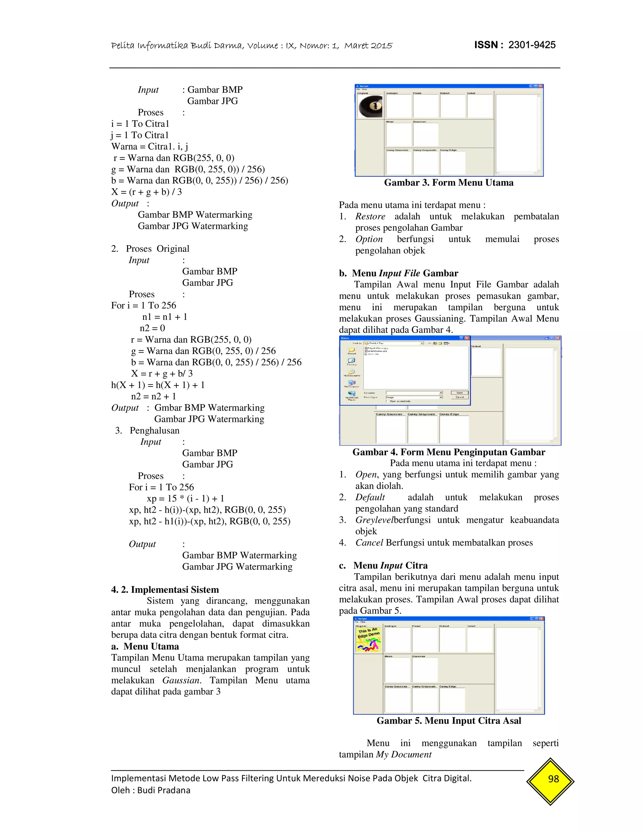 Pelita Informatika Budi Darma, Volume : IX, Nomor: 1, Maret 2015 ISSN : 2301-9425
Implementasi Metode Low Pass Filtering Untuk Mereduksi Noise Pada Objek Citra Digital.
Oleh : Budi Pradana
98
Input : Gambar BMP
Gambar JPG
Proses :
i = 1 To Citra1
j = 1 To Citra1
Warna = Citra1. i, j
r = Warna dan RGB(255, 0, 0)
g = Warna dan RGB(0, 255, 0)) / 256)
b = Warna dan RGB(0, 0, 255)) / 256) / 256)
X = (r + g + b) / 3
Output :
Gambar BMP Watermarking
Gambar JPG Watermarking
2. Proses Original
Input :
Gambar BMP
Gambar JPG
Proses :
For i = 1 To 256
n1 = n1 + 1
n2 = 0
r = Warna dan RGB(255, 0, 0)
g = Warna dan RGB(0, 255, 0) / 256
b = Warna dan RGB(0, 0, 255) / 256) / 256
X = r + g + b/ 3
h(X + 1) = h(X + 1) + 1
n2 = n2 + 1
Output : Gmbar BMP Watermarking
Gambar JPG Watermarking
3. Penghalusan
Input :
Gambar BMP
Gambar JPG
Proses :
For i = 1 To 256
xp = 15 * (i - 1) + 1
xp, ht2 - h(i))-(xp, ht2), RGB(0, 0, 255)
xp, ht2 - h1(i))-(xp, ht2), RGB(0, 0, 255)
Output :
Gambar BMP Watermarking
Gambar JPG Watermarking
4. 2. Implementasi Sistem
Sistem yang dirancang, menggunakan
antar muka pengolahan data dan pengujian. Pada
antar muka pengelolahan, dapat dimasukkan
berupa data citra dengan bentuk format citra.
a. Menu Utama
Tampilan Menu Utama merupakan tampilan yang
muncul setelah menjalankan program untuk
melakukan Gaussian. Tampilan Menu utama
dapat dilihat pada gambar 3
Gambar 3. Form Menu Utama
Pada menu utama ini terdapat menu :
1. Restore adalah untuk melakukan pembatalan
proses pengolahan Gambar
2. Option berfungsi untuk memulai proses
pengolahan objek
b. Menu Input File Gambar
Tampilan Awal menu Input File Gambar adalah
menu untuk melakukan proses pemasukan gambar,
menu ini merupakan tampilan berguna untuk
melakukan proses Gaussianing. Tampilan Awal Menu
dapat dilihat pada Gambar 4.
Gambar 4. Form Menu Penginputan Gambar
Pada menu utama ini terdapat menu :
1. Open, yang berfungsi untuk memilih gambar yang
akan diolah.
2. Default adalah untuk melakukan proses
pengolahan yang standard
3. Greylevelberfungsi untuk mengatur keabuandata
objek
4. Cancel Berfungsi untuk membatalkan proses
c. Menu Input Citra
Tampilan berikutnya dari menu adalah menu input
citra asal, menu ini merupakan tampilan berguna untuk
melakukan proses. Tampilan Awal proses dapat dilihat
pada Gambar 5.
Gambar 5. Menu Input Citra Asal
Menu ini menggunakan tampilan seperti
tampilan My Document
 