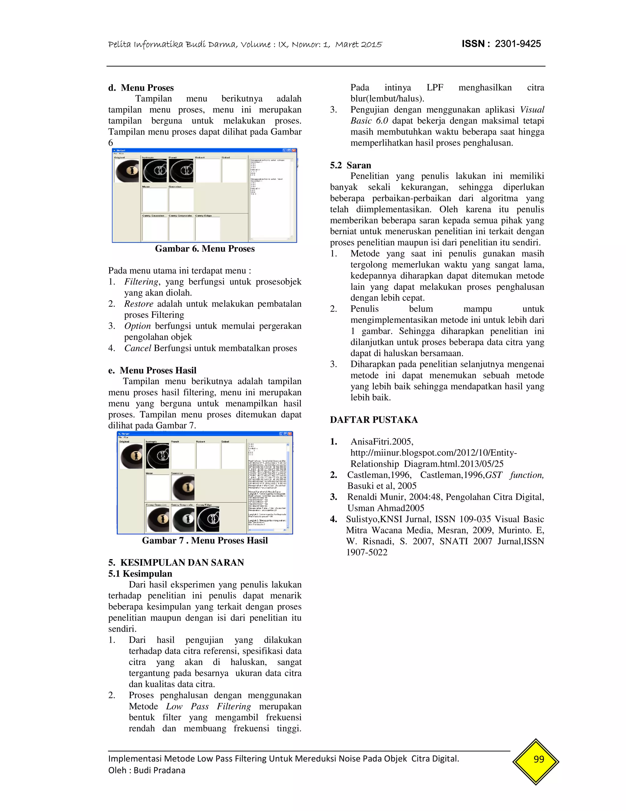 Pelita Informatika Budi Darma, Volume : IX, Nomor: 1, Maret 2015 ISSN : 2301-9425
Implementasi Metode Low Pass Filtering Untuk Mereduksi Noise Pada Objek Citra Digital.
Oleh : Budi Pradana
99
d. Menu Proses
Tampilan menu berikutnya adalah
tampilan menu proses, menu ini merupakan
tampilan berguna untuk melakukan proses.
Tampilan menu proses dapat dilihat pada Gambar
6
Gambar 6. Menu Proses
Pada menu utama ini terdapat menu :
1. Filtering, yang berfungsi untuk prosesobjek
yang akan diolah.
2. Restore adalah untuk melakukan pembatalan
proses Filtering
3. Option berfungsi untuk memulai pergerakan
pengolahan objek
4. Cancel Berfungsi untuk membatalkan proses
e. Menu Proses Hasil
Tampilan menu berikutnya adalah tampilan
menu proses hasil filtering, menu ini merupakan
menu yang berguna untuk menampilkan hasil
proses. Tampilan menu proses ditemukan dapat
dilihat pada Gambar 7.
Gambar 7 . Menu Proses Hasil
5. KESIMPULAN DAN SARAN
5.1 Kesimpulan
Dari hasil eksperimen yang penulis lakukan
terhadap penelitian ini penulis dapat menarik
beberapa kesimpulan yang terkait dengan proses
penelitian maupun dengan isi dari penelitian itu
sendiri.
1. Dari hasil pengujian yang dilakukan
terhadap data citra referensi, spesifikasi data
citra yang akan di haluskan, sangat
tergantung pada besarnya ukuran data citra
dan kualitas data citra.
2. Proses penghalusan dengan menggunakan
Metode Low Pass Filtering merupakan
bentuk filter yang mengambil frekuensi
rendah dan membuang frekuensi tinggi.
Pada intinya LPF menghasilkan citra
blur(lembut/halus).
3. Pengujian dengan menggunakan aplikasi Visual
Basic 6.0 dapat bekerja dengan maksimal tetapi
masih membutuhkan waktu beberapa saat hingga
memperlihatkan hasil proses penghalusan.
5.2 Saran
Penelitian yang penulis lakukan ini memiliki
banyak sekali kekurangan, sehingga diperlukan
beberapa perbaikan-perbaikan dari algoritma yang
telah diimplementasikan. Oleh karena itu penulis
memberikan beberapa saran kepada semua pihak yang
berniat untuk meneruskan penelitian ini terkait dengan
proses penelitian maupun isi dari penelitian itu sendiri.
1. Metode yang saat ini penulis gunakan masih
tergolong memerlukan waktu yang sangat lama,
kedepannya diharapkan dapat ditemukan metode
lain yang dapat melakukan proses penghalusan
dengan lebih cepat.
2. Penulis belum mampu untuk
mengimplementasikan metode ini untuk lebih dari
1 gambar. Sehingga diharapkan penelitian ini
dilanjutkan untuk proses beberapa data citra yang
dapat di haluskan bersamaan.
3. Diharapkan pada penelitian selanjutnya mengenai
metode ini dapat menemukan sebuah metode
yang lebih baik sehingga mendapatkan hasil yang
lebih baik.
DAFTAR PUSTAKA
1. AnisaFitri.2005,
http://miinur.blogspot.com/2012/10/Entity-
Relationship Diagram.html.2013/05/25
2. Castleman,1996, Castleman,1996,GST function,
Basuki et al, 2005
3. Renaldi Munir, 2004:48, Pengolahan Citra Digital,
Usman Ahmad2005
4. Sulistyo,KNSI Jurnal, ISSN 109-035 Visual Basic
Mitra Wacana Media, Mesran, 2009, Murinto. E,
W. Risnadi, S. 2007, SNATI 2007 Jurnal,ISSN
1907-5022
 