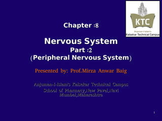 ChapterChapter :8:8
NervousNervous SystemSystem
PartPart :2:2
((PeripheralPeripheral NervousNervous SystemSystem))
Presented by: Prof.Mirza Anwar BaigPresented by: Prof.Mirza Anwar Baig
Anjuman-I-Islam's Kalsekar Technical CampusAnjuman-I-Islam's Kalsekar Technical Campus
School of Pharmacy,New Pavel,NaviSchool of Pharmacy,New Pavel,Navi
Mumbai,MaharashtraMumbai,Maharashtra
11
 