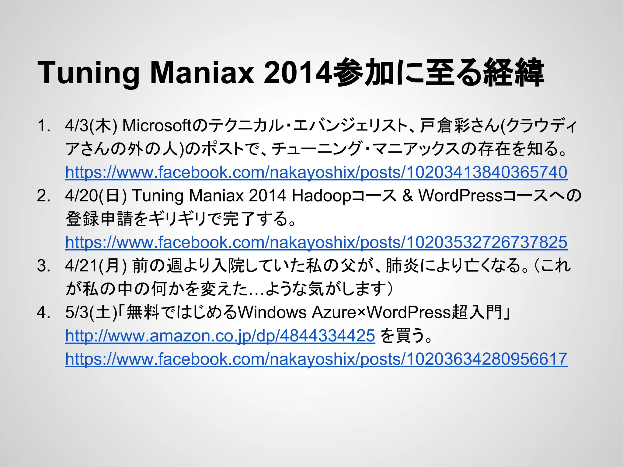 Tuning Maniax 2014参加に至る経緯
1. 4/3(木) Microsoftのテクニカル・エバンジェリスト、戸倉彩さん(クラウディ
アさんの外の人)のポストで、チューニング・マニアックスの存在を知る。
https://www.facebook.com/nakayoshix/posts/10203413840365740
2. 4/20(日) Tuning Maniax 2014 Hadoopコース & WordPressコースへの
登録申請をギリギリで完了する。
https://www.facebook.com/nakayoshix/posts/10203532726737825
3. 4/21(月) 前の週より入院していた私の父が、肺炎により亡くなる。（これ
が私の中の何かを変えた…ような気がします）
4. 5/3(土)「無料ではじめるWindows Azure×WordPress超入門」
http://www.amazon.co.jp/dp/4844334425 を買う。
https://www.facebook.com/nakayoshix/posts/10203634280956617
 