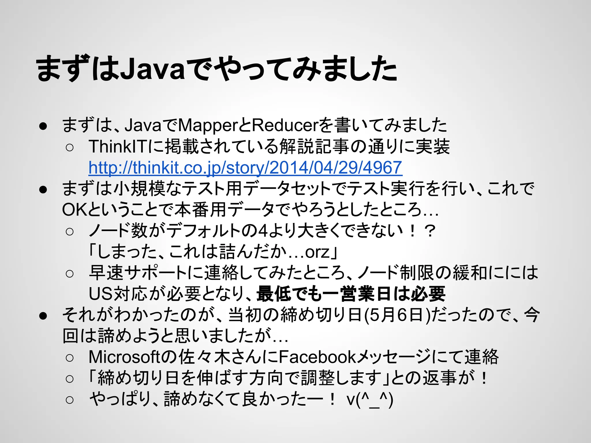 まずはJavaでやってみました
● まずは、JavaでMapperとReducerを書いてみました
○ ThinkITに掲載されている解説記事の通りに実装
http://thinkit.co.jp/story/2014/04/29/4967
● まずは小規模なテスト用データセットでテスト実行を行い、これで
OKということで本番用データでやろうとしたところ…
○ ノード数がデフォルトの4より大きくできない！？
「しまった、これは詰んだか…orz」
○ 早速サポートに連絡してみたところ、ノード制限の緩和にには
US対応が必要となり、最低でも一営業日は必要
● それがわかったのが、当初の締め切り日(5月6日)だったので、今
回は諦めようと思いましたが…
○ Microsoftの佐々木さんにFacebookメッセージにて連絡
○ 「締め切り日を伸ばす方向で調整します」との返事が！
○ やっぱり、諦めなくて良かったー！ v(^_^)
 