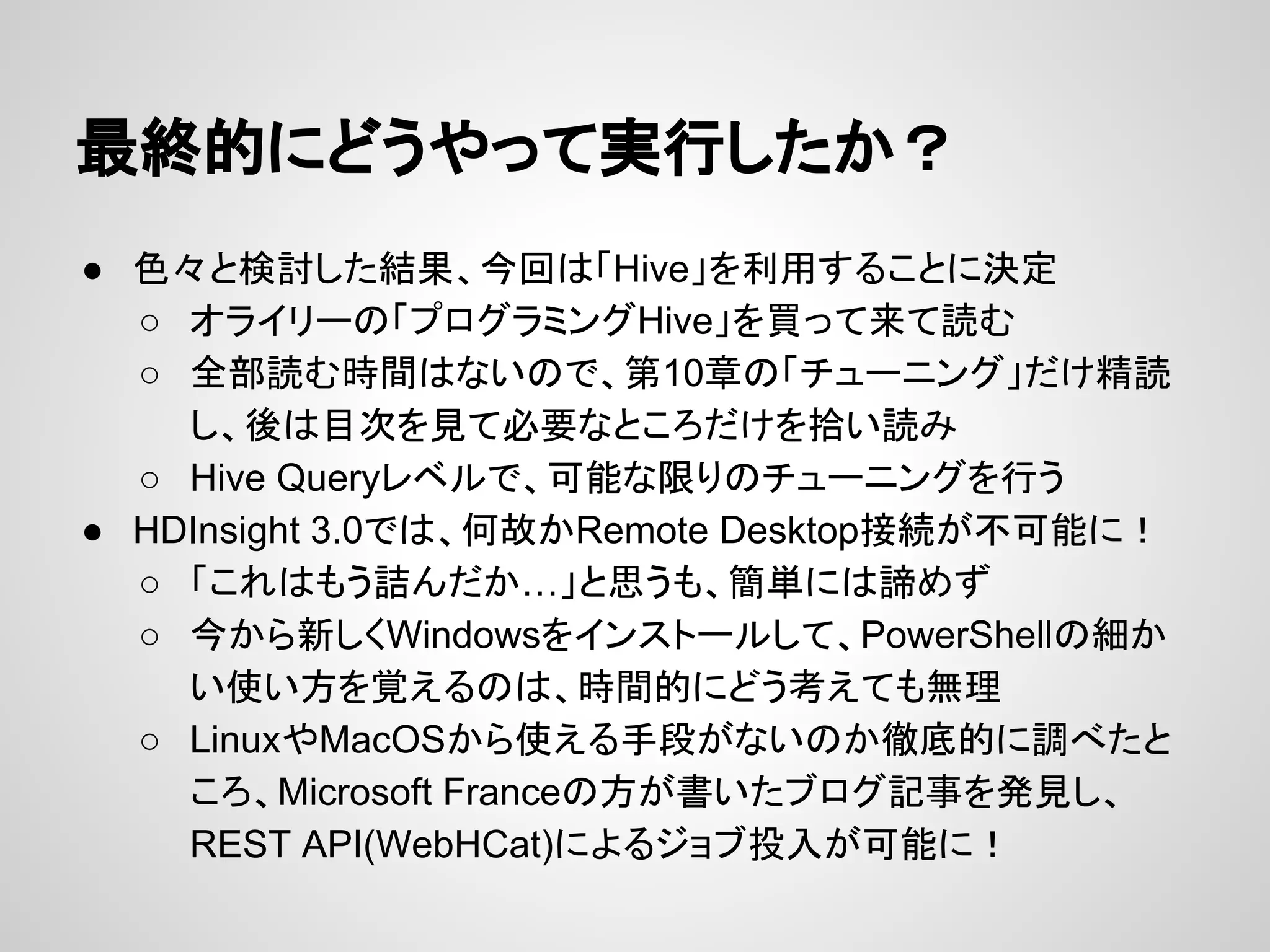 最終的にどうやって実行したか？
● 色々と検討した結果、今回は「Hive」を利用することに決定
○ オライリーの「プログラミングHive」を買って来て読む
○ 全部読む時間はないので、第10章の「チューニング」だけ精読
し、後は目次を見て必要なところだけを拾い読み
○ Hive Queryレベルで、可能な限りのチューニングを行う
● HDInsight 3.0では、何故かRemote Desktop接続が不可能に！
○ 「これはもう詰んだか…」と思うも、簡単には諦めず
○ 今から新しくWindowsをインストールして、PowerShellの細か
い使い方を覚えるのは、時間的にどう考えても無理
○ LinuxやMacOSから使える手段がないのか徹底的に調べたと
ころ、Microsoft Franceの方が書いたブログ記事を発見し、
REST API(WebHCat)によるジョブ投入が可能に！
 
