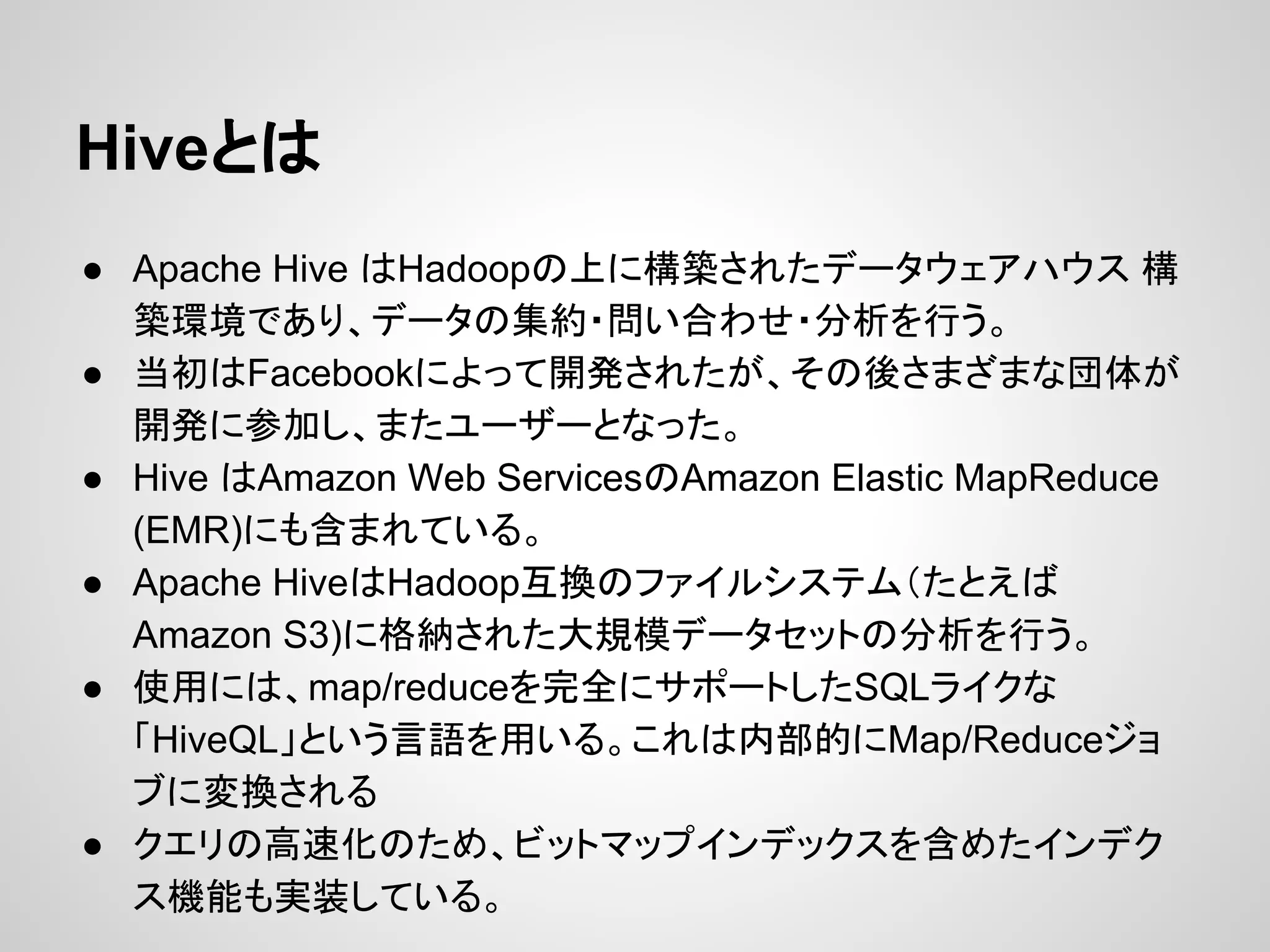 Hiveとは
● Apache Hive はHadoopの上に構築されたデータウェアハウス 構
築環境であり、データの集約・問い合わせ・分析を行う。
● 当初はFacebookによって開発されたが、その後さまざまな団体が
開発に参加し、またユーザーとなった。
● Hive はAmazon Web ServicesのAmazon Elastic MapReduce
(EMR)にも含まれている。
● Apache HiveはHadoop互換のファイルシステム（たとえば
Amazon S3)に格納された大規模データセットの分析を行う。
● 使用には、map/reduceを完全にサポートしたSQLライクな
「HiveQL」という言語を用いる。これは内部的にMap/Reduceジョ
ブに変換される
● クエリの高速化のため、ビットマップインデックスを含めたインデク
ス機能も実装している。
 
