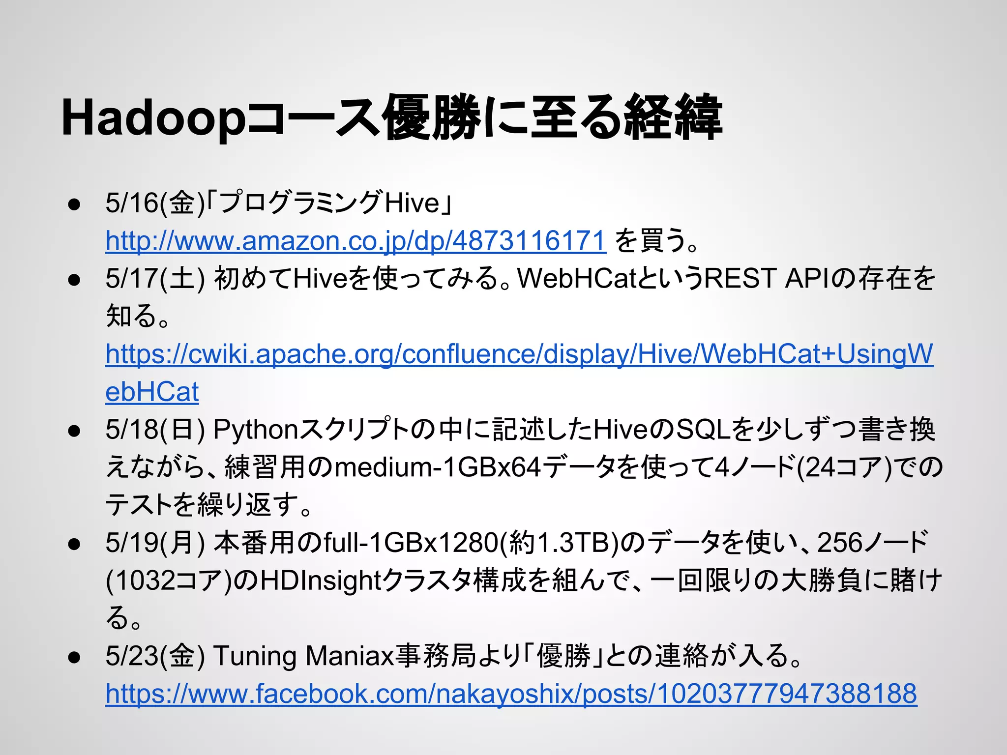 Hadoopコース優勝に至る経緯
● 5/16(金)「プログラミングHive」
http://www.amazon.co.jp/dp/4873116171 を買う。
● 5/17(土) 初めてHiveを使ってみる。WebHCatというREST APIの存在を
知る。
https://cwiki.apache.org/confluence/display/Hive/WebHCat+UsingW
ebHCat
● 5/18(日) Pythonスクリプトの中に記述したHiveのSQLを少しずつ書き換
えながら、練習用のmedium-1GBx64データを使って4ノード(24コア)での
テストを繰り返す。
● 5/19(月) 本番用のfull-1GBx1280(約1.3TB)のデータを使い、256ノード
(1032コア)のHDInsightクラスタ構成を組んで、一回限りの大勝負に賭け
る。
● 5/23(金) Tuning Maniax事務局より「優勝」との連絡が入る。
https://www.facebook.com/nakayoshix/posts/10203777947388188
 