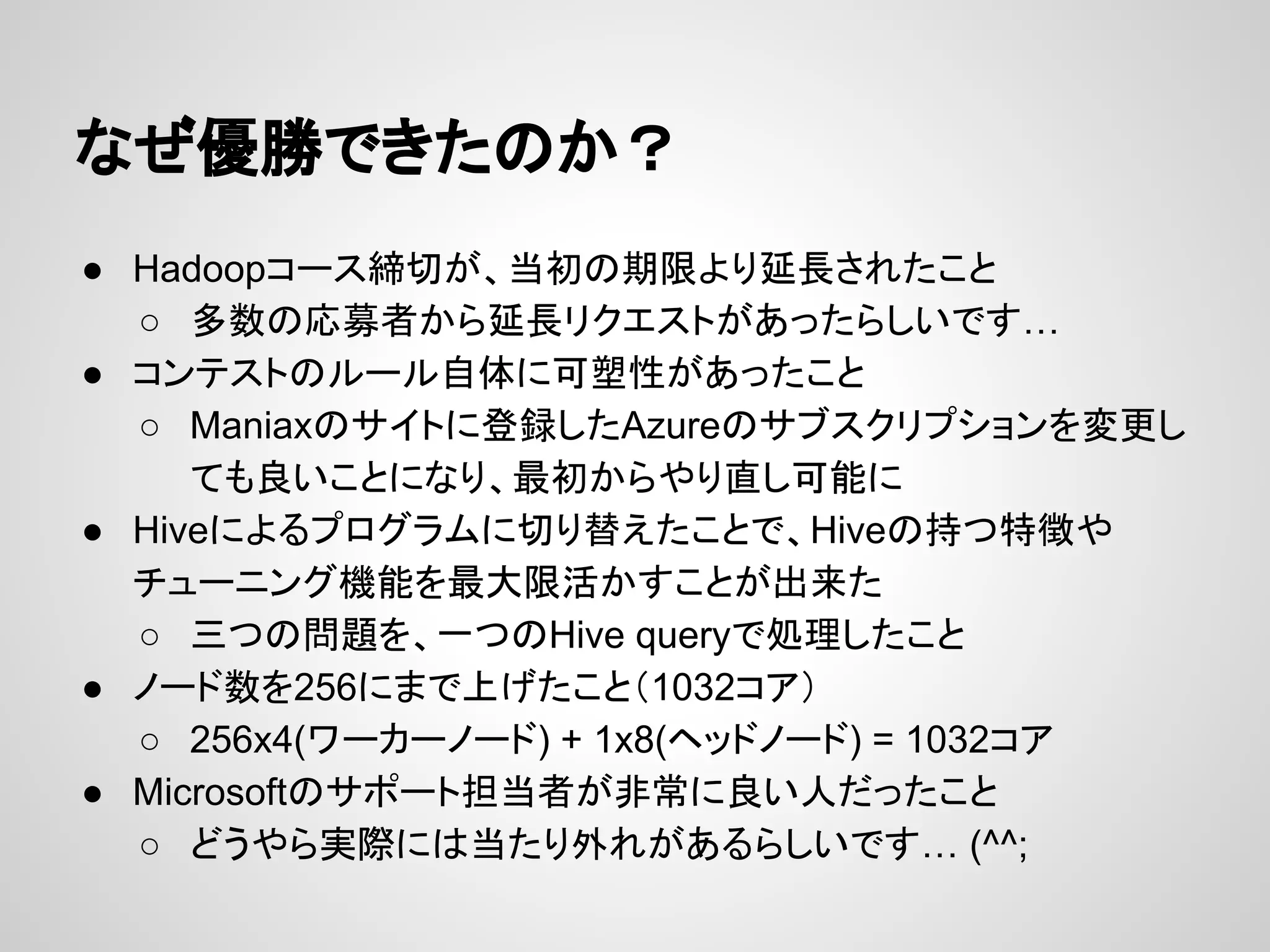 なぜ優勝できたのか？
● Hadoopコース締切が、当初の期限より延長されたこと
○ 多数の応募者から延長リクエストがあったらしいです…
● コンテストのルール自体に可塑性があったこと
○ Maniaxのサイトに登録したAzureのサブスクリプションを変更し
ても良いことになり、最初からやり直し可能に
● Hiveによるプログラムに切り替えたことで、Hiveの持つ特徴や
チューニング機能を最大限活かすことが出来た
○ 三つの問題を、一つのHive queryで処理したこと
● ノード数を256にまで上げたこと（1032コア）
○ 256x4(ワーカーノード) + 1x8(ヘッドノード) = 1032コア
● Microsoftのサポート担当者が非常に良い人だったこと
○ どうやら実際には当たり外れがあるらしいです… (^^;
 