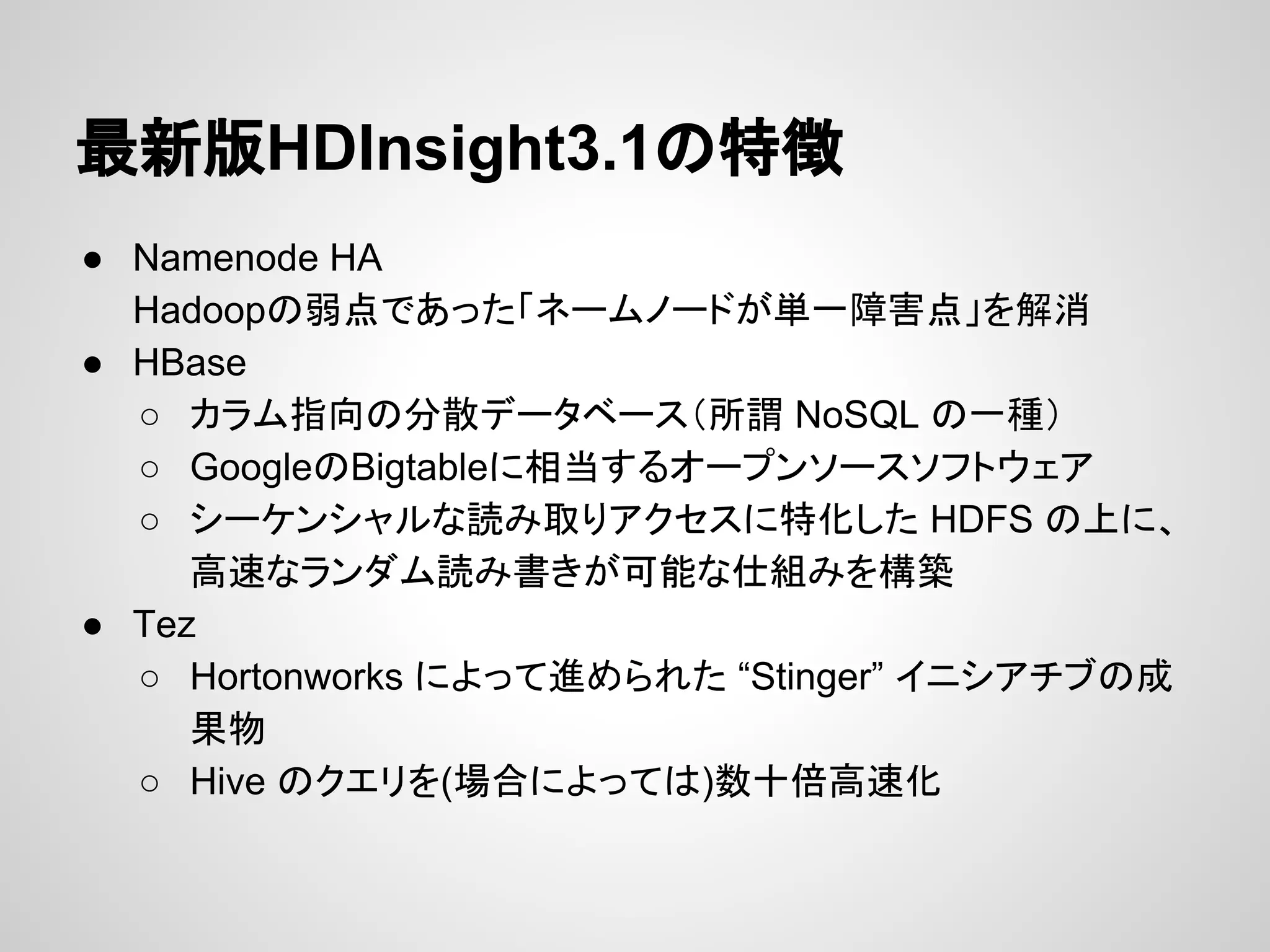 最新版HDInsight3.1の特徴
● Namenode HA
Hadoopの弱点であった「ネームノードが単一障害点」を解消
● HBase
○ カラム指向の分散データベース（所謂 NoSQL の一種）
○ GoogleのBigtableに相当するオープンソースソフトウェア
○ シーケンシャルな読み取りアクセスに特化した HDFS の上に、
高速なランダム読み書きが可能な仕組みを構築
● Tez
○ Hortonworks によって進められた “Stinger” イニシアチブの成
果物
○ Hive のクエリを(場合によっては)数十倍高速化
 