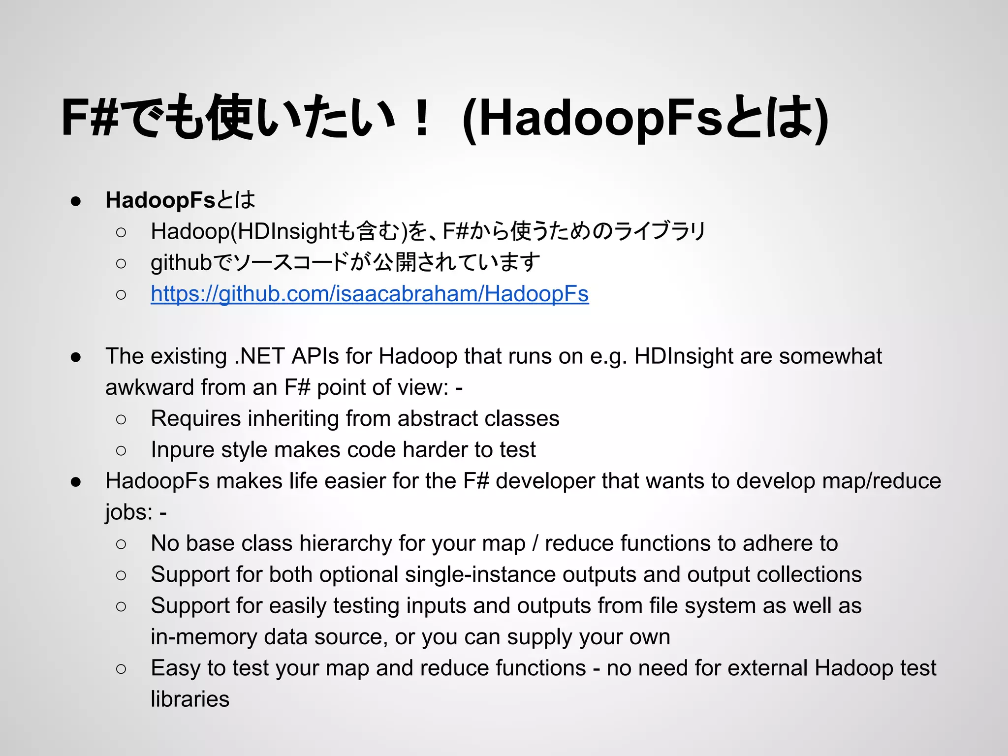 F#でも使いたい！ (HadoopFsとは)
● HadoopFsとは
○ Hadoop(HDInsightも含む)を、F#から使うためのライブラリ
○ githubでソースコードが公開されています
○ https://github.com/isaacabraham/HadoopFs
● The existing .NET APIs for Hadoop that runs on e.g. HDInsight are somewhat
awkward from an F# point of view: -
○ Requires inheriting from abstract classes
○ Inpure style makes code harder to test
● HadoopFs makes life easier for the F# developer that wants to develop map/reduce
jobs: -
○ No base class hierarchy for your map / reduce functions to adhere to
○ Support for both optional single-instance outputs and output collections
○ Support for easily testing inputs and outputs from file system as well as
in-memory data source, or you can supply your own
○ Easy to test your map and reduce functions - no need for external Hadoop test
libraries
 