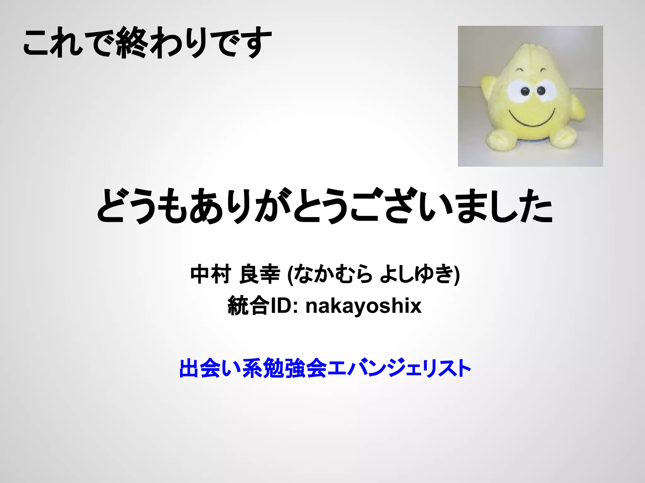 これで終わりです
どうもありがとうございました
中村 良幸 (なかむら よしゆき)
統合ID: nakayoshix
出会い系勉強会エバンジェリスト
 