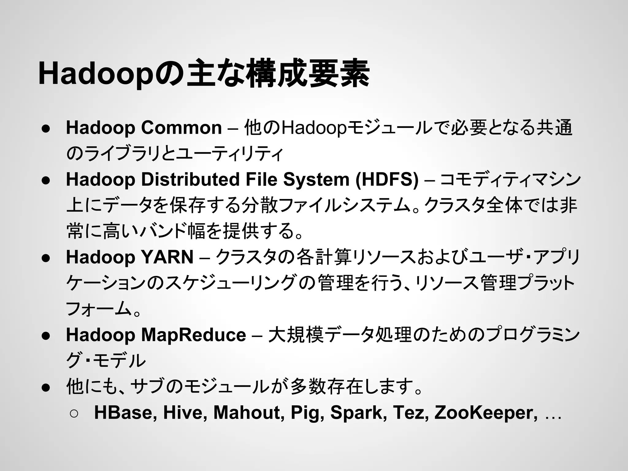 Hadoopの主な構成要素
● Hadoop Common – 他のHadoopモジュールで必要となる共通
のライブラリとユーティリティ
● Hadoop Distributed File System (HDFS) – コモディティマシン
上にデータを保存する分散ファイルシステム。クラスタ全体では非
常に高いバンド幅を提供する。
● Hadoop YARN – クラスタの各計算リソースおよびユーザ・アプリ
ケーションのスケジューリングの管理を行う、リソース管理プラット
フォーム。
● Hadoop MapReduce – 大規模データ処理のためのプログラミン
グ・モデル
● 他にも、サブのモジュールが多数存在します。
○ HBase, Hive, Mahout, Pig, Spark, Tez, ZooKeeper, …
 