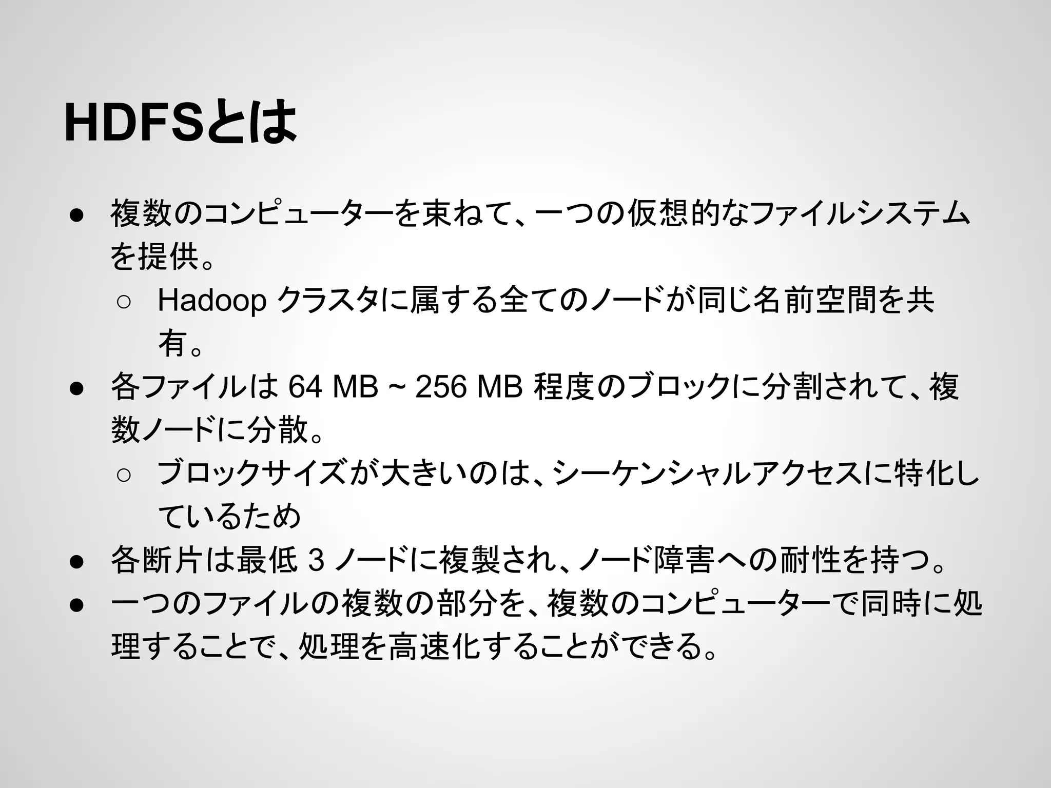 HDFSとは
● 複数のコンピューターを束ねて、一つの仮想的なファイルシステム
を提供。
○ Hadoop クラスタに属する全てのノードが同じ名前空間を共
有。
● 各ファイルは 64 MB ~ 256 MB 程度のブロックに分割されて、複
数ノードに分散。
○ ブロックサイズが大きいのは、シーケンシャルアクセスに特化し
ているため
● 各断片は最低 3 ノードに複製され、ノード障害への耐性を持つ。
● 一つのファイルの複数の部分を、複数のコンピューターで同時に処
理することで、処理を高速化することができる。
 