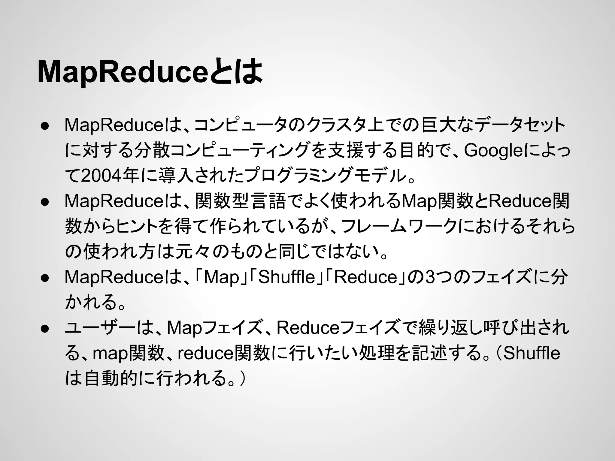 MapReduceとは
● MapReduceは、コンピュータのクラスタ上での巨大なデータセット
に対する分散コンピューティングを支援する目的で、Googleによっ
て2004年に導入されたプログラミングモデル。
● MapReduceは、関数型言語でよく使われるMap関数とReduce関
数からヒントを得て作られているが、フレームワークにおけるそれら
の使われ方は元々のものと同じではない。
● MapReduceは、「Map」「Shuffle」「Reduce」の3つのフェイズに分
かれる。
● ユーザーは、Mapフェイズ、Reduceフェイズで繰り返し呼び出され
る、map関数、reduce関数に行いたい処理を記述する。（Shuffle
は自動的に行われる。）
 