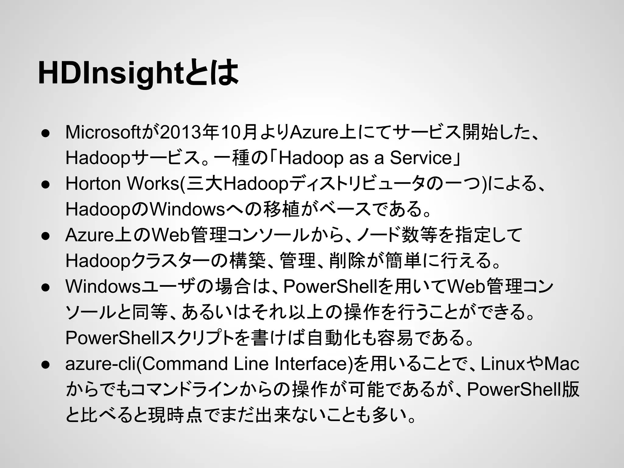 HDInsightとは
● Microsoftが2013年10月よりAzure上にてサービス開始した、
Hadoopサービス。一種の「Hadoop as a Service」
● Horton Works(三大Hadoopディストリビュータの一つ)による、
HadoopのWindowsへの移植がベースである。
● Azure上のWeb管理コンソールから、ノード数等を指定して
Hadoopクラスターの構築、管理、削除が簡単に行える。
● Windowsユーザの場合は、PowerShellを用いてWeb管理コン
ソールと同等、あるいはそれ以上の操作を行うことができる。
PowerShellスクリプトを書けば自動化も容易である。
● azure-cli(Command Line Interface)を用いることで、LinuxやMac
からでもコマンドラインからの操作が可能であるが、PowerShell版
と比べると現時点でまだ出来ないことも多い。
 