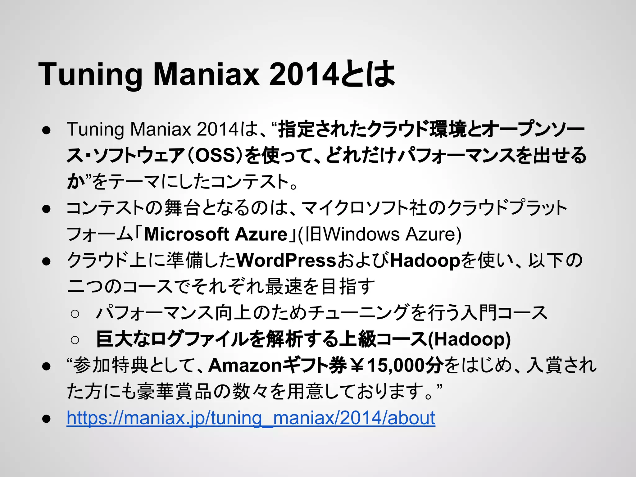 Tuning Maniax 2014とは
● Tuning Maniax 2014は、“指定されたクラウド環境とオープンソー
ス・ソフトウェア（OSS）を使って、どれだけパフォーマンスを出せる
か”をテーマにしたコンテスト。
● コンテストの舞台となるのは、マイクロソフト社のクラウドプラット
フォーム「Microsoft Azure」(旧Windows Azure)
● クラウド上に準備したWordPressおよびHadoopを使い、以下の
二つのコースでそれぞれ最速を目指す
○ パフォーマンス向上のためチューニングを行う入門コース
○ 巨大なログファイルを解析する上級コース(Hadoop)
● “参加特典として、Amazonギフト券￥15,000分をはじめ、入賞され
た方にも豪華賞品の数々を用意しております。”
● https://maniax.jp/tuning_maniax/2014/about
 