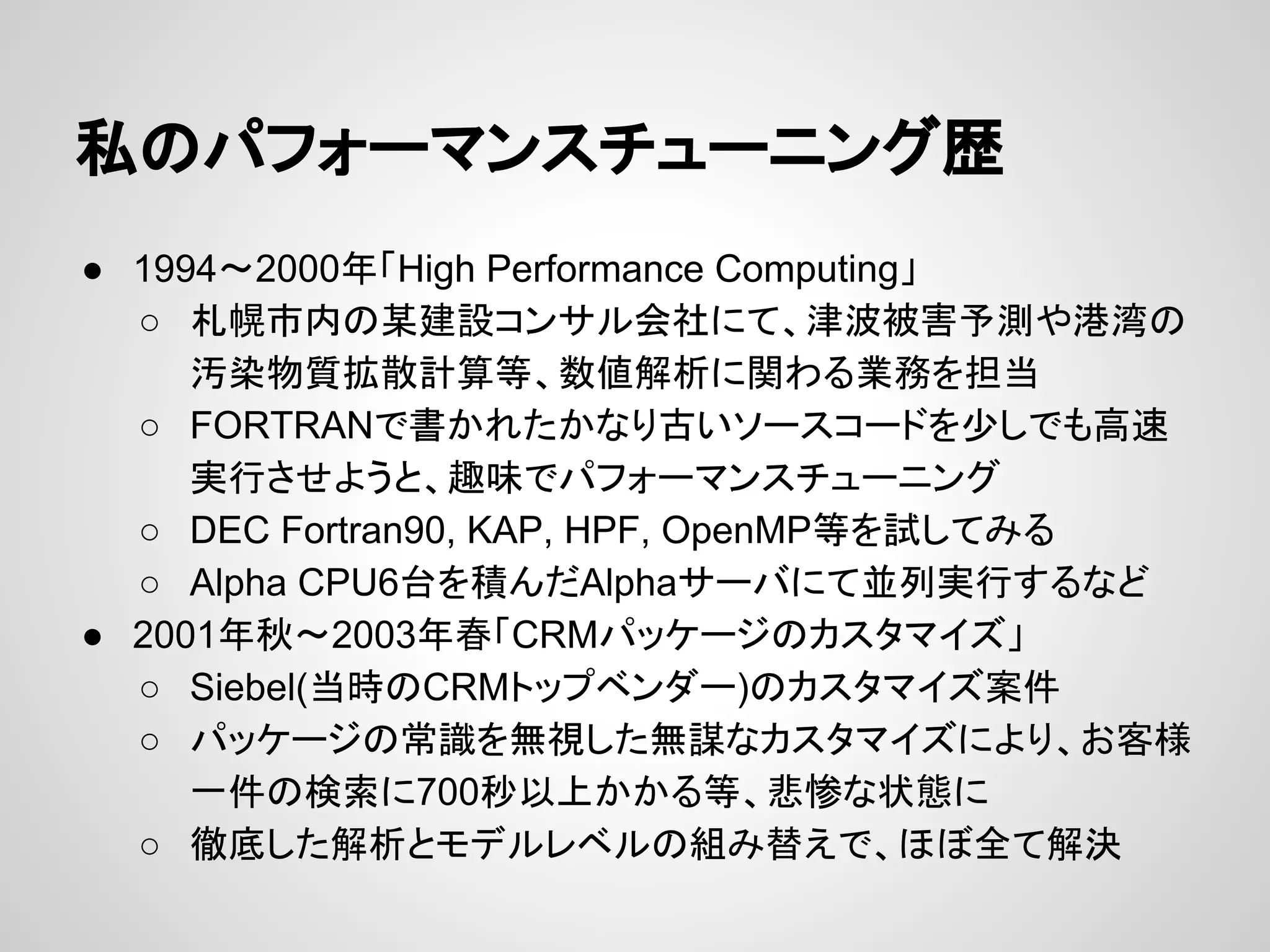 私のパフォーマンスチューニング歴
● 1994〜2000年「High Performance Computing」
○ 札幌市内の某建設コンサル会社にて、津波被害予測や港湾の
汚染物質拡散計算等、数値解析に関わる業務を担当
○ FORTRANで書かれたかなり古いソースコードを少しでも高速
実行させようと、趣味でパフォーマンスチューニング
○ DEC Fortran90, KAP, HPF, OpenMP等を試してみる
○ Alpha CPU6台を積んだAlphaサーバにて並列実行するなど
● 2001年秋〜2003年春「CRMパッケージのカスタマイズ」
○ Siebel(当時のCRMトップベンダー)のカスタマイズ案件
○ パッケージの常識を無視した無謀なカスタマイズにより、お客様
一件の検索に700秒以上かかる等、悲惨な状態に
○ 徹底した解析とモデルレベルの組み替えで、ほぼ全て解決
 