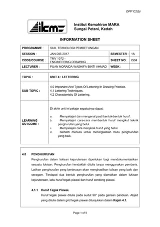 DPP C2(b)
Institut Kemahiran MARA
Sungai Petani, Kedah
INFORMATION SHEET
PROGRAMME : SIJIL TEKNOLOGI PEMBETUNGAN
SESSION : JAN-DIS 2017 SEMESTER : 1A
CODE/COURSE :
TMV 1072 -
ENGINEERING DRAWING
SHEET NO : IS04
LECTURER : PUAN NORAIDA WASHIFA BINTI AHMAD WEEK :
TOPIC : UNIT 4 : LETTERING
SUB-TOPIC :
4.0 Important And Types Of Lettering In Drawing Practice.
4.1 Lettering Techniques.
4.2 Characteristic Of Lettering.
LEARNING
OUTCOME :
Di akhir unit ini pelajar sepatutnya dapat:
a. Mempelajari dan mengenal pasti bentuk-bentuk huruf.
b. Mempelajari cara-cara membentuk huruf mengikut teknik
penghurufan yang betul.
c. Mempelajari cara menjarak huruf yang betul.
d. Berlatih menulis untuk meningkatkan mutu penghurufan
yang baik.
4.0 PENGHURUFAN
Penghurufan dalam lukisan kejuruteraan diperlukan bagi mendokumentasikan
sesuatu lukisan. Penghurufan hendaklah ditulis tanpa menggunakan pembaris.
Latihan penghurufan yang berterusan akan menghasilkan tulisan yang baik dan
seragam. Terdapat dua bentuk penghurufan yang diamalkan dalam lukisan
kejuruteraan, iaitu huruf tegak piawai dan huruf condong piawai.
4.1.1 Huruf Tegak Piawai.
Huruf tegak piawai ditulis pada sudut 90° pada garisan panduan. Abjad
yang ditulis dalam grid tegak piawai ditunjukkan dalam Rajah 4.1.
Page 1 of 5
 