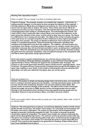 Proposal
1
Working Title: Spaceship invaders
What is it called? This can change if you think of something better later
Product’s Purpose: The products purpose is to entertain the customer. I will do this by
adding colourful designs in to the game to draw and grab the attention of the customer. I
will also add sound effects that are designed and made by me. This will be the shooting
sound from the space ship to destroy the enemy. There will be also sound effects for
movement and when you die in the game. This will entertain them by making it more real
and bringing them from reality to a wonderful game. The unlit background is black. The
result of this is that it makes the other colours stand even more to the customers as the
green draws the attention of the colour and the white to show they are a group. The theme
is a 1980 feel to it as it creates old neon style. The effect of this is that it creates the gamer
of the past times, for example bring them to their childhood as they might of played this
when they were younger. The props are shields to defend you from enemy fire, which
results in a awesome experience. They will want to buy it because it will show how
awesome and imaginative it can be to the customer. The customer will want to play as it
would show how intense and action packed this game can be. Another reason they will be
interested is because they will want to beat each other’s score by taking turns in getting the
high score. When the ball speeds up it will create the game more intense, therefore making
the game more fun and more competitive. This will appeal to people on the competitive side
who like to score high points and go against friends.
What is the product’s purpose (entertain/educate etc.) and how will you achieve this?
Genre: The product will be gut retching competitive, as you will have to beat high scores
against friends or family. Therefore for appeal to the competitive side of people. The
product is a 2D arcade game that’s similar to space invaders but for copyright issues I have
to tweak it. The game will have 3 lives and the animation when you get hit will dissolve you
space ship resulting in your death. It will consist of defeating the enemy by shooting their
spaceships and when you defeat the final space ship you win the game.
What sort of product is it
Content: The product is simple yet pleasing design that’s not hard to draw, as it would take
time in making it, therefore going over the deadline. I will also add similar props as this will
be easy and not time consuming, therefore I can put more detail on other slides. Old
games, as this is common through all the products. The effect of this is that it will target
young but mostly old as this is 1980s themed, as this will target people who are older
because it will remind them of the old days. It may also appeal to young people who are
interested. However it may be boring to others, as it offers not much content.
What is your product about? Discuss what you would put in it (be specific). Does it have a story? If
so, discuss it here
Audience: This will appeal to my audience, as it will have disturbing content and the will be
gentle and soft on the eyes. The reason I have chosen 13+ Is because my final product will
be simple and easy to understand. The reason my final project will be targeted at both
genders is because it brilliantly enjoyable for both. The reason is because its gender
neutral this is great for all genders. The reason I have chosen the achiever is because the
game will be about getting high scores. The achiever want to be powerful and be at the top.
The game I am creating is about beating others high score and becoming the almighty king
at the game. The reason I have chosen C2 is because the game is a game about skill and
manual. This is great as this appeals to my game that I'm creating, as they will be able to
buy it and understand how to play it.
 