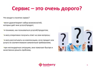 Сервис – это очень дорого?
3
Что входит в понятие сервис?
•меня удовлетворяет набор возможностей,
которые даёт мне услуга/продукт;
•я понимаю, как пользоваться услугой/продуктом;
•я могу оперативно получить ответ на свои вопросы;
•я могу рассчитывать на компенсацию, если продукт или
услуга не соответствовали заявленным требованиям;
•при нестандартных ситуациях, мне помогают быстро и
качественно решить проблему.