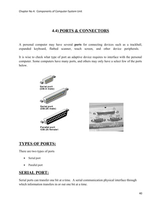 Chapter No 4: Components of Computer-System Unit
4.4) PORTS & CONNECTORS
A personal computer may have several ports for connecting devices such as a trackball,
expanded keyboard, flatbed scanner, touch screen, and other device peripherals.
It is wise to check what type of port an adaptive device requires to interface with the personal
computer. Some computers have many ports, and others may only have a select few of the ports
below.
TYPES OF PORTS:
There are two types of ports
• Serial port
• Parallel port
SERIAL PORT:
Serial ports can transfer one bit at a time. A serial communication physical interface through
which information transfers in or out one bit at a time.
40
 