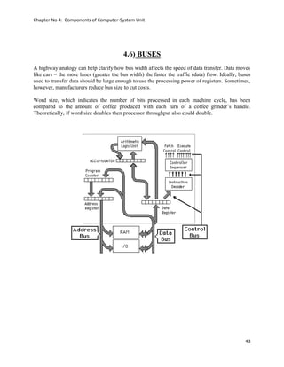 Chapter No 4: Components of Computer-System Unit
4.6) BUSES
A highway analogy can help clarify how bus width affects the speed of data transfer. Data moves
like cars – the more lanes (greater the bus width) the faster the traffic (data) flow. Ideally, buses
used to transfer data should be large enough to use the processing power of registers. Sometimes,
however, manufacturers reduce bus size to cut costs.
Word size, which indicates the number of bits processed in each machine cycle, has been
compared to the amount of coffee produced with each turn of a coffee grinder’s handle.
Theoretically, if word size doubles then processor throughput also could double.
43
 