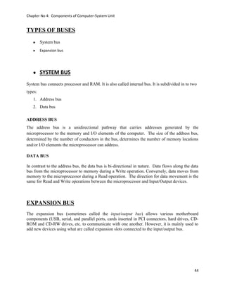 Chapter No 4: Components of Computer-System Unit
TYPES OF BUSES
• System bus
• Expansion bus
• SYSTEM BUS
System bus connects processor and RAM. It is also called internal bus. It is subdivided in to two
types:
1. Address bus
2. Data bus
ADDRESS BUS
The address bus is a unidirectional pathway that carries addresses generated by the
microprocessor to the memory and I/O elements of the computer. The size of the address bus,
determined by the number of conductors in the bus, determines the number of memory locations
and/or I/O elements the microprocessor can address.
DATA BUS
In contrast to the address bus, the data bus is bi-directional in nature. Data flows along the data
bus from the microprocessor to memory during a Write operation. Conversely, data moves from
memory to the microprocessor during a Read operation. The direction for data movement is the
same for Read and Write operations between the microprocessor and Input/Output devices.
EXPANSION BUS
The expansion bus (sometimes called the input/output bus) allows various motherboard
components (USB, serial, and parallel ports, cards inserted in PCI connectors, hard drives, CD-
ROM and CD-RW drives, etc. to communicate with one another. However, it is mainly used to
add new devices using what are called expansion slots connected to the input/output bus.
44
 