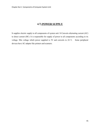 Chapter No 4: Components of Computer-System Unit
4.7) POWER SUPPLY
It supplies electric supply to all components of system unit. It Converts alternating current (AC)
to direct current (DC). It is responsible for supply of power to all components according to its
voltage. Min voltage which power supplied is 3V and converts to 24 V. Some peripheral
devices have AC adapter like printers and scanners.
45
 
