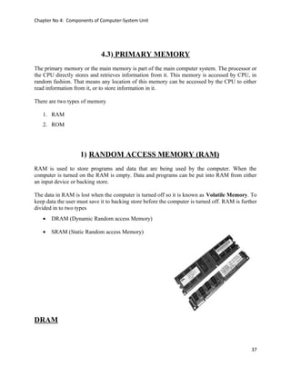 Chapter No 4: Components of Computer-System Unit
4.3) PRIMARY MEMORY
The primary memory or the main memory is part of the main computer system. The processor or
the CPU directly stores and retrieves information from it. This memory is accessed by CPU, in
random fashion. That means any location of this memory can be accessed by the CPU to either
read information from it, or to store information in it.
There are two types of memory
1. RAM
2. ROM
1) RANDOM ACCESS MEMORY (RAM)
RAM is used to store programs and data that are being used by the computer. When the
computer is turned on the RAM is empty. Data and programs can be put into RAM from either
an input device or backing store.
The data in RAM is lost when the computer is turned off so it is known as Volatile Memory. To
keep data the user must save it to backing store before the computer is turned off. RAM is further
divided in to two types
• DRAM (Dynamic Random access Memory)
• SRAM (Static Random access Memory)
DRAM
37
 