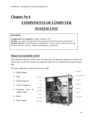 Chapter No 4: Components of Computer-System Unit
Chapter No 4
COMPONENTS OF COMPUTER
SYSTEM UNIT
WHAT IS SYSTEM UNIT?
After input and output unit of the system, the main and very important component is System unit.
System unit is a case that contains all components which are very important for the processing of
data.
The main components of system unit are here under:
• Mother Board
• CPU
• Primary Memory
• Ports & connectors
• Expansion slots &
Adaptor Cards
• Buses
• Power supply
31
REVISION:
Components of computer: Input, Output, CPU
Output: An output is the data that has been processed in that form which is useful by user.
Output Devices: The Hardware components to view results after processing.
Monitor printer, plotter, speakers/headphone, projectors.
 
