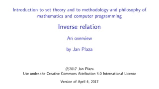 Introduction to set theory and to methodology and philosophy of
mathematics and computer programming
Inverse relation
An overview
by Jan Plaza
c 2017 Jan Plaza
Use under the Creative Commons Attribution 4.0 International License
Version of April 4, 2017
 