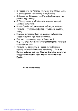 • Ο Πύρρος µετά την ήττα του επέστρεψε στην Ήπειρο .Αυτή
τη φορά στράφηκε εναντίον της νότιας Ελλάδας
• Ο Σπαρτιάτης Κλέωνυµος του ζήτησε βοήθεια για να γίνει
βασιλιάς της Σπάρτης.
• Ο Πύρρος έφτασε στη Σπάρτη τη στιγµή που ο στρατός
έλειπε σε εκστρατεία.
• Η πόλη δεν είχε τείχη και υπήρχε κίνδυνος να κυριευτεί.
• Τη νύχτα οι γυναίκες , σκάβοντας , ύψωσαν ένα χωµάτινο
τείχος.
• Η ηρωική αντίσταση ανδρών και γυναικών ανάγκασε τον
Πύρρο να εγκαταλείψει κάθε προσπάθεια.
• Στη συνέχεια στράφηκε προς το Άργος, γιατί
πληροφορήθηκε πως ο µακεδονικός στρατός ήταν έτοιµος να
καταλάβει την πόλη.
• Τη νύχτα της σύγκρουσης ο Πύρρος σκοτώθηκε και ο
στρατός του παραδόθηκε στους Μακεδόνες 272 π.Χ. Ο
θάνατός στέρησε από τους Έλληνες έναν άξιο αρχηγό την
εποχή που οι Ρωµαίοι είχαν αρχίσει να απειλούν την
Ελλάδα.
Πέννυ Θεοδωρούδη
Επιμέλεια: Χρήστος Χαρμπής http://xristx.blogspot.gr σελ.7
 