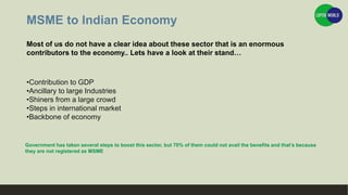 MSME to Indian Economy
Most of us do not have a clear idea about these sector that is an enormous
contributors to the economy.. Lets have a look at their stand…
•Contribution to GDP
•Ancillary to large Industries
•Shiners from a large crowd
•Steps in international market
•Backbone of economy
Government has taken several steps to boost this sector, but 70% of them could not avail the benefits and that’s because
they are not registered as MSME
 