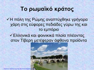 Το ρωμαϊκό κράτος
Η πόλη της Ρώμης αναπτύχθηκε γρήγορα
χάρη στις εύφορες πεδιάδες γύρω της και
το εμπόριο
Ελληνικά και φοινικικά πλοία πλέοντας
στον Τίβερη μετέφεραν άφθονα προϊόντα
Επιμέλεια: Χρήστος Χαρμπής http://xristx.blogspot.gr σελ.10
 
