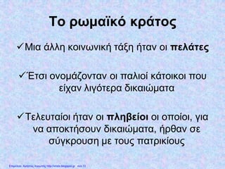 Το ρωμαϊκό κράτος
Μια άλλη κοινωνική τάξη ήταν οι πελάτες
Έτσι ονομάζονταν οι παλιοί κάτοικοι που
είχαν λιγότερα δικαιώματα
Τελευταίοι ήταν οι πληβείοι οι οποίοι, για
να αποκτήσουν δικαιώματα, ήρθαν σε
σύγκρουση με τους πατρικίους
Επιμέλεια: Χρήστος Χαρμπής http://xristx.blogspot.gr σελ.13
 